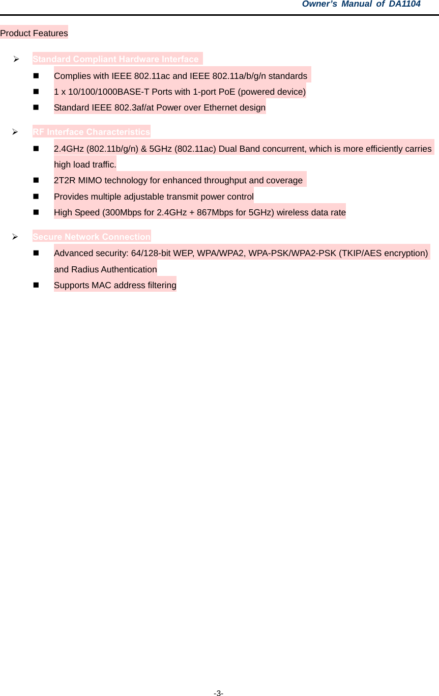 Owner’s Manual of DA1104  -3- Product Features  Standard Compliant Hardware Interface     Complies with IEEE 802.11ac and IEEE 802.11a/b/g/n standards    1 x 10/100/1000BASE-T Ports with 1-port PoE (powered device)   Standard IEEE 802.3af/at Power over Ethernet design  RF Interface Characteristics   2.4GHz (802.11b/g/n) &amp; 5GHz (802.11ac) Dual Band concurrent, which is more efficiently carries high load traffic.   2T2R MIMO technology for enhanced throughput and coverage    Provides multiple adjustable transmit power control   High Speed (300Mbps for 2.4GHz + 867Mbps for 5GHz) wireless data rate  Secure Network Connection   Advanced security: 64/128-bit WEP, WPA/WPA2, WPA-PSK/WPA2-PSK (TKIP/AES encryption) and Radius Authentication   Supports MAC address filtering   