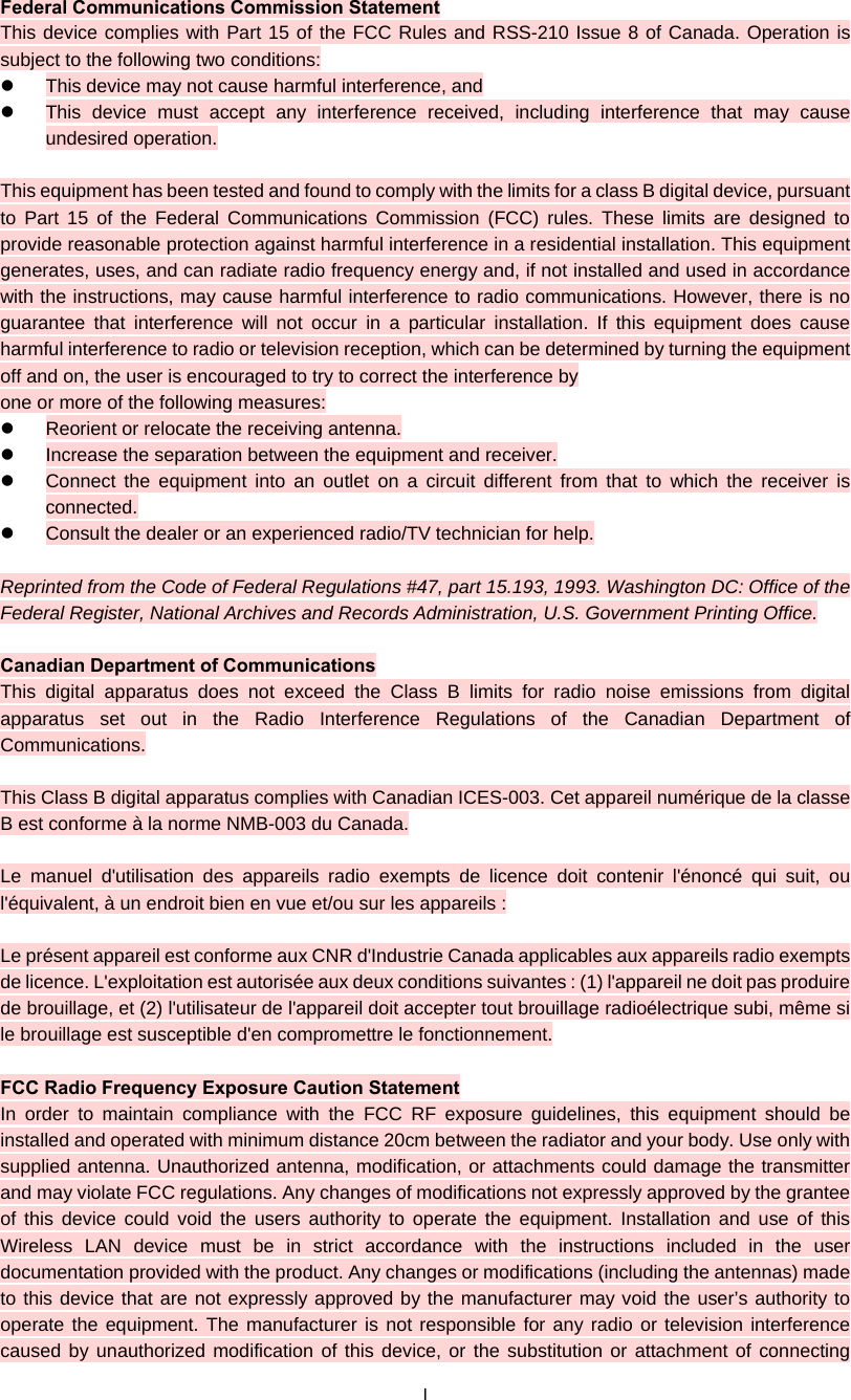  I Federal Communications Commission Statement This device complies with Part 15 of the FCC Rules and RSS-210 Issue 8 of Canada. Operation is subject to the following two conditions:   This device may not cause harmful interference, and   This device must accept any interference received, including interference that may cause undesired operation.  This equipment has been tested and found to comply with the limits for a class B digital device, pursuant to Part 15 of the Federal Communications Commission (FCC) rules. These limits are designed to provide reasonable protection against harmful interference in a residential installation. This equipment generates, uses, and can radiate radio frequency energy and, if not installed and used in accordance with the instructions, may cause harmful interference to radio communications. However, there is no guarantee that interference will not occur in a particular installation. If this equipment does cause harmful interference to radio or television reception, which can be determined by turning the equipment off and on, the user is encouraged to try to correct the interference by one or more of the following measures:   Reorient or relocate the receiving antenna.   Increase the separation between the equipment and receiver.   Connect the equipment into an outlet on a circuit different from that to which the receiver is connected.   Consult the dealer or an experienced radio/TV technician for help.  Reprinted from the Code of Federal Regulations #47, part 15.193, 1993. Washington DC: Office of the Federal Register, National Archives and Records Administration, U.S. Government Printing Office.  Canadian Department of Communications This digital apparatus does not exceed the Class B limits for radio noise emissions from digital apparatus set out in the Radio Interference Regulations of the Canadian Department of Communications.  This Class B digital apparatus complies with Canadian ICES-003. Cet appareil numérique de la classe B est conforme à la norme NMB-003 du Canada.  Le manuel d&apos;utilisation des appareils radio exempts de licence doit contenir l&apos;énoncé qui suit, ou l&apos;équivalent, à un endroit bien en vue et/ou sur les appareils :  Le présent appareil est conforme aux CNR d&apos;Industrie Canada applicables aux appareils radio exempts de licence. L&apos;exploitation est autorisée aux deux conditions suivantes : (1) l&apos;appareil ne doit pas produire de brouillage, et (2) l&apos;utilisateur de l&apos;appareil doit accepter tout brouillage radioélectrique subi, même si le brouillage est susceptible d&apos;en compromettre le fonctionnement.  FCC Radio Frequency Exposure Caution Statement In order to maintain compliance with the FCC RF exposure guidelines, this equipment should be installed and operated with minimum distance 20cm between the radiator and your body. Use only with supplied antenna. Unauthorized antenna, modification, or attachments could damage the transmitter and may violate FCC regulations. Any changes of modifications not expressly approved by the grantee of this device could void the users authority to operate the equipment. Installation and use of this Wireless LAN device must be in strict accordance with the instructions included in the user documentation provided with the product. Any changes or modifications (including the antennas) made to this device that are not expressly approved by the manufacturer may void the user’s authority to operate the equipment. The manufacturer is not responsible for any radio or television interference caused by unauthorized modification of this device, or the substitution or attachment of connecting 