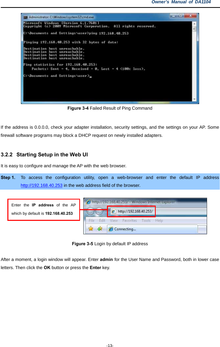 Owner’s Manual of DA1104  -13-  Figure 3-4 Failed Result of Ping Command  If the address is 0.0.0.0, check your adapter installation, security settings, and the settings on your AP. Some firewall software programs may block a DHCP request on newly installed adapters.  3.2.2  Starting Setup in the Web UI It is easy to configure and manage the AP with the web browser. Step 1.  To access the configuration utility, open a web-browser and enter the default IP address http://192.168.40.253 in the web address field of the browser.       Figure 3-5 Login by default IP address  After a moment, a login window will appear. Enter admin for the User Name and Password, both in lower case letters. Then click the OK button or press the Enter key.  Enter the IP address of the AP which by default is 192.168.40.253 