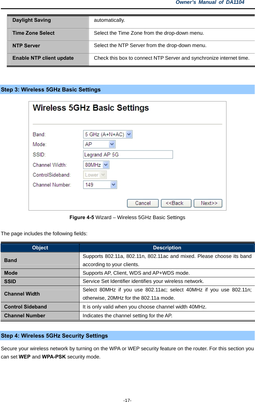 Owner’s Manual of DA1104  -17- Daylight Saving  automatically. Time Zone Select  Select the Time Zone from the drop-down menu. NTP Server  Select the NTP Server from the drop-down menu. Enable NTP client update  Check this box to connect NTP Server and synchronize internet time.  Step 3: Wireless 5GHz Basic Settings  Figure 4-5 Wizard – Wireless 5GHz Basic Settings The page includes the following fields: Object  Description Band  Supports 802.11a, 802.11n, 802.11ac and mixed. Please choose its band according to your clients. Mode  Supports AP, Client, WDS and AP+WDS mode. SSID  Service Set Identifier identifies your wireless network. Channel Width  Select 80MHz if you use 802.11ac; select 40MHz if you use 802.11n; otherwise, 20MHz for the 802.11a mode. Control Sideband  It is only valid when you choose channel width 40MHz. Channel Number  Indicates the channel setting for the AP.  Step 4: Wireless 5GHz Security Settings Secure your wireless network by turning on the WPA or WEP security feature on the router. For this section you can set WEP and WPA-PSK security mode.  