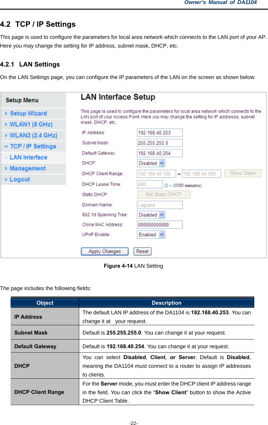 Owner’s Manual of DA1104  -22- 4.2  TCP / IP Settings   This page is used to configure the parameters for local area network which connects to the LAN port of your AP. Here you may change the setting for IP address, subnet mask, DHCP, etc.   4.2.1 LAN Settings On the LAN Settings page, you can configure the IP parameters of the LAN on the screen as shown below.  Figure 4-14 LAN Setting  The page includes the following fields: Object  Description IP Address  The default LAN IP address of the DA1104 is 192.168.40.253. You can change it at   your request. Subnet Mask  Default is 255.255.255.0. You can change it at your request. Default Gateway  Default is 192.168.40.254. You can change it at your request. DHCP You can select Disabled,  Client, or Server. Default is Disabled, meaning the DA1104 must connect to a router to assign IP addresses to clients. DHCP Client Range For the Server mode, you must enter the DHCP client IP address range in the field. You can click the “Show Client” button to show the Active DHCP Client Table. 