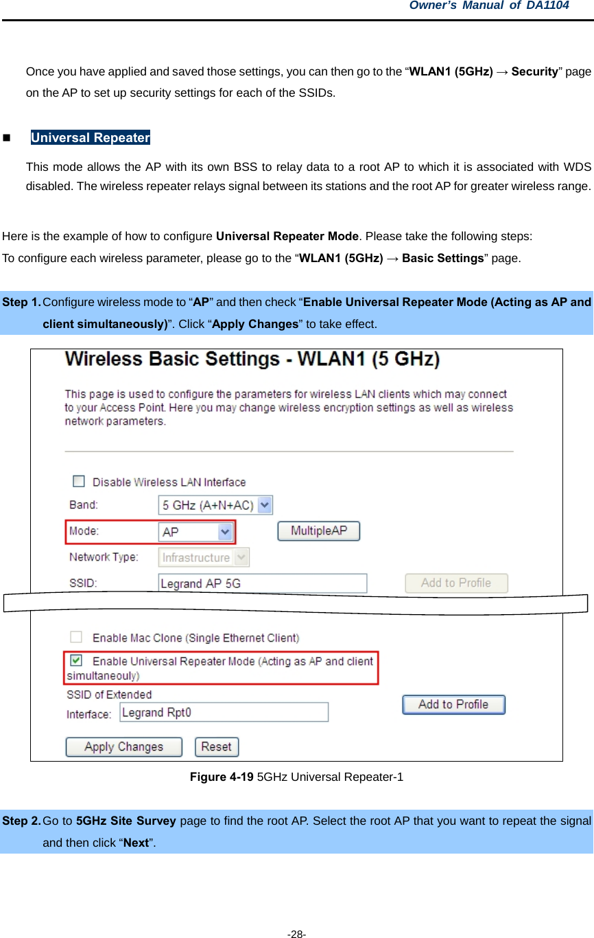 Owner’s Manual of DA1104  -28-  Once you have applied and saved those settings, you can then go to the “WLAN1 (5GHz) → Security” page on the AP to set up security settings for each of the SSIDs.     Universal Repeater This mode allows the AP with its own BSS to relay data to a root AP to which it is associated with WDS disabled. The wireless repeater relays signal between its stations and the root AP for greater wireless range.  Here is the example of how to configure Universal Repeater Mode. Please take the following steps: To configure each wireless parameter, please go to the “WLAN1 (5GHz) → Basic Settings” page.  Step 1. Configure wireless mode to “AP” and then check “Enable Universal Repeater Mode (Acting as AP and client simultaneously)”. Click “Apply Changes” to take effect.  Figure 4-19 5GHz Universal Repeater-1  Step 2. Go to 5GHz Site Survey page to find the root AP. Select the root AP that you want to repeat the signal and then click “Next”. 