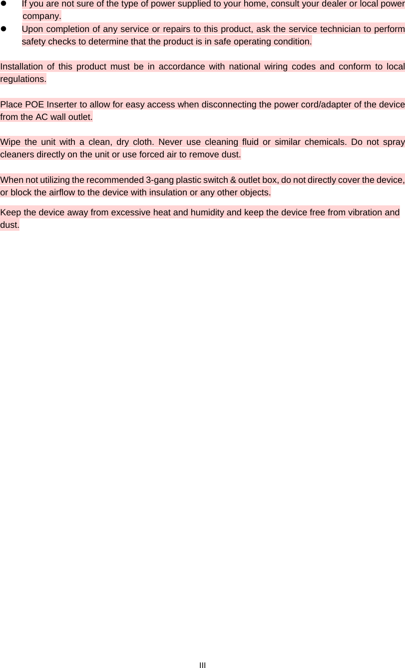  III   If you are not sure of the type of power supplied to your home, consult your dealer or local power   company.   Upon completion of any service or repairs to this product, ask the service technician to perform safety checks to determine that the product is in safe operating condition.  Installation of this product must be in accordance with national wiring codes and conform to local regulations.  Place POE Inserter to allow for easy access when disconnecting the power cord/adapter of the device from the AC wall outlet.  Wipe the unit with a clean, dry cloth. Never use cleaning fluid or similar chemicals. Do not spray cleaners directly on the unit or use forced air to remove dust.  When not utilizing the recommended 3-gang plastic switch &amp; outlet box, do not directly cover the device, or block the airflow to the device with insulation or any other objects. Keep the device away from excessive heat and humidity and keep the device free from vibration and dust.  