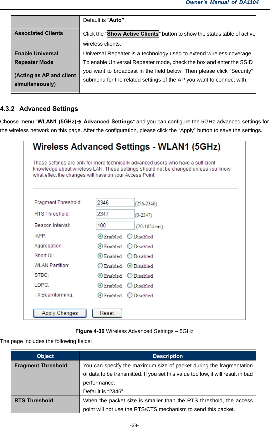 Owner’s Manual of DA1104  -38- Default is “Auto”. Associated Clients  Click the “Show Active Clients” button to show the status table of active wireless clients. Enable Universal Repeater Mode (Acting as AP and client simultaneously) Universal Repeater is a technology used to extend wireless coverage. To enable Universal Repeater mode, check the box and enter the SSID you want to broadcast in the field below. Then please click “Security” submenu for the related settings of the AP you want to connect with.  4.3.2 Advanced Settings Choose menu “WLAN1 (5GHz) Advanced Settings” and you can configure the 5GHz advanced settings for the wireless network on this page. After the configuration, please click the “Apply” button to save the settings.  Figure 4-30 Wireless Advanced Settings – 5GHz The page includes the following fields: Object  Description Fragment Threshold  You can specify the maximum size of packet during the fragmentation of data to be transmitted. If you set this value too low, it will result in bad performance.  Default is “2346”. RTS Threshold  When the packet size is smaller than the RTS threshold, the access point will not use the RTS/CTS mechanism to send this packet.   