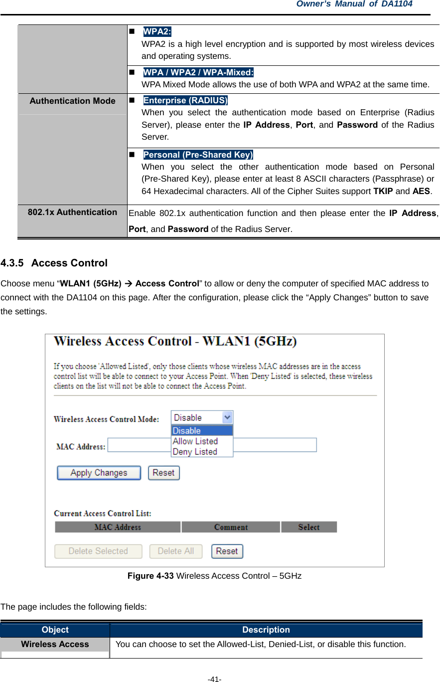 Owner’s Manual of DA1104  -41-  WPA2: WPA2 is a high level encryption and is supported by most wireless devices and operating systems.  WPA / WPA2 / WPA-Mixed: WPA Mixed Mode allows the use of both WPA and WPA2 at the same time.  Enterprise (RADIUS) When you select the authentication mode based on Enterprise (Radius Server), please enter the IP Address, Port, and Password of the Radius Server.  Authentication Mode  Personal (Pre-Shared Key) When you select the other authentication mode based on Personal (Pre-Shared Key), please enter at least 8 ASCII characters (Passphrase) or 64 Hexadecimal characters. All of the Cipher Suites support TKIP and AES.  802.1x Authentication  Enable 802.1x authentication function and then please enter the IP Address, Port, and Password of the Radius Server.  4.3.5 Access Control Choose menu “WLAN1 (5GHz)  Access Control” to allow or deny the computer of specified MAC address to connect with the DA1104 on this page. After the configuration, please click the “Apply Changes” button to save the settings.   Figure 4-33 Wireless Access Control – 5GHz  The page includes the following fields: Object  Description Wireless Access  You can choose to set the Allowed-List, Denied-List, or disable this function. 