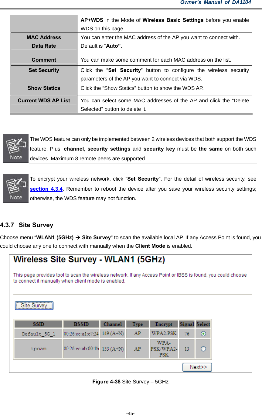 Owner’s Manual of DA1104  -45- AP+WDS in the Mode of Wireless Basic Settings before you enable WDS on this page. MAC Address  You can enter the MAC address of the AP you want to connect with. Data Rate  Default is “Auto”. Comment  You can make some comment for each MAC address on the list. Set Security  Click the “Set Security” button to configure the wireless security parameters of the AP you want to connect via WDS. Show Statics  Click the “Show Statics” button to show the WDS AP. Current WDS AP List  You can select some MAC addresses of the AP and click the “Delete Selected” button to delete it.    The WDS feature can only be implemented between 2 wireless devices that both support the WDS feature. Plus, channel, security settings and security key must be the same on both such devices. Maximum 8 remote peers are supported.   To encrypt your wireless network, click “Set Security”. For the detail of wireless security, see section 4.3.4. Remember to reboot the device after you save your wireless security settings; otherwise, the WDS feature may not function.  4.3.7 Site Survey Choose menu “WLAN1 (5GHz)  Site Survey” to scan the available local AP. If any Access Point is found, you could choose any one to connect with manually when the Client Mode is enabled.  Figure 4-38 Site Survey – 5GHz  