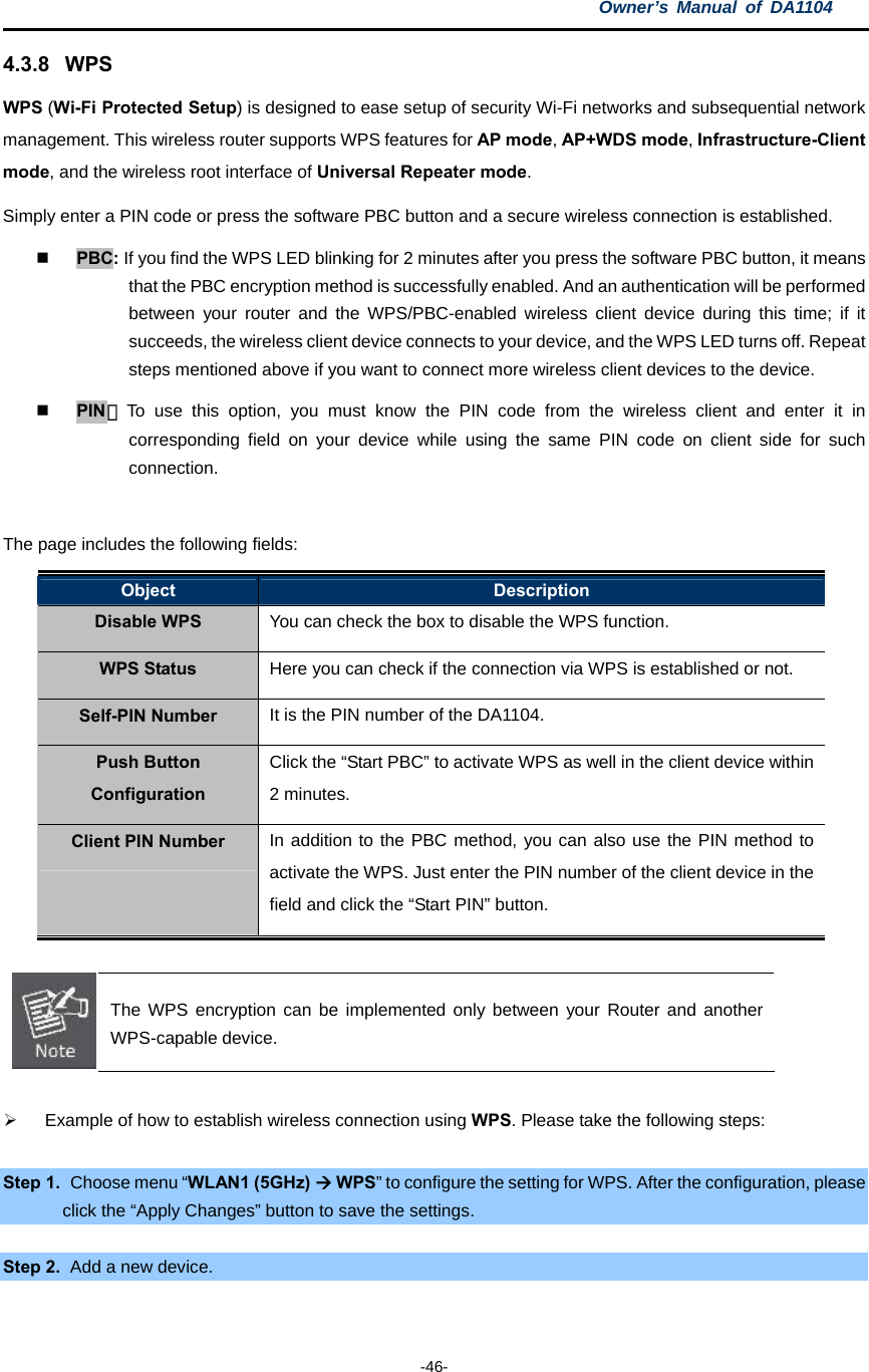 Owner’s Manual of DA1104  -46- 4.3.8 WPS WPS (Wi-Fi Protected Setup) is designed to ease setup of security Wi-Fi networks and subsequential network management. This wireless router supports WPS features for AP mode, AP+WDS mode, Infrastructure-Client mode, and the wireless root interface of Universal Repeater mode. Simply enter a PIN code or press the software PBC button and a secure wireless connection is established.     PBC: If you find the WPS LED blinking for 2 minutes after you press the software PBC button, it means that the PBC encryption method is successfully enabled. And an authentication will be performed between your router and the WPS/PBC-enabled wireless client device during this time; if it succeeds, the wireless client device connects to your device, and the WPS LED turns off. Repeat steps mentioned above if you want to connect more wireless client devices to the device.  PIN：To use this option, you must know the PIN code from the wireless client and enter it in corresponding field on your device while using the same PIN code on client side for such connection.  The page includes the following fields: Object  Description Disable WPS  You can check the box to disable the WPS function. WPS Status  Here you can check if the connection via WPS is established or not. Self-PIN Number  It is the PIN number of the DA1104. Push Button Configuration Click the “Start PBC” to activate WPS as well in the client device within 2 minutes. Client PIN Number  In addition to the PBC method, you can also use the PIN method to activate the WPS. Just enter the PIN number of the client device in the field and click the “Start PIN” button.   The WPS encryption can be implemented only between your Router and another WPS-capable device.    Example of how to establish wireless connection using WPS. Please take the following steps:  Step 1.   Choose menu “WLAN1 (5GHz)  WPS” to configure the setting for WPS. After the configuration, please click the “Apply Changes” button to save the settings.  Step 2.   Add a new device. 