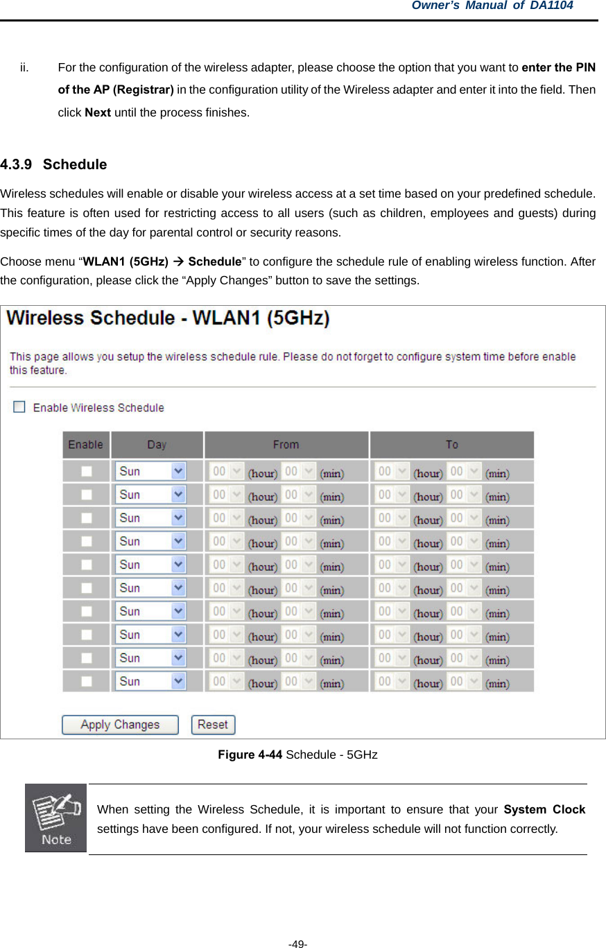 Owner’s Manual of DA1104  -49-  ii.  For the configuration of the wireless adapter, please choose the option that you want to enter the PIN of the AP (Registrar) in the configuration utility of the Wireless adapter and enter it into the field. Then click Next until the process finishes.  4.3.9 Schedule Wireless schedules will enable or disable your wireless access at a set time based on your predefined schedule. This feature is often used for restricting access to all users (such as children, employees and guests) during specific times of the day for parental control or security reasons. Choose menu “WLAN1 (5GHz)  Schedule” to configure the schedule rule of enabling wireless function. After the configuration, please click the “Apply Changes” button to save the settings.  Figure 4-44 Schedule - 5GHz   When setting the Wireless Schedule, it is important to ensure that your System Clock settings have been configured. If not, your wireless schedule will not function correctly.  