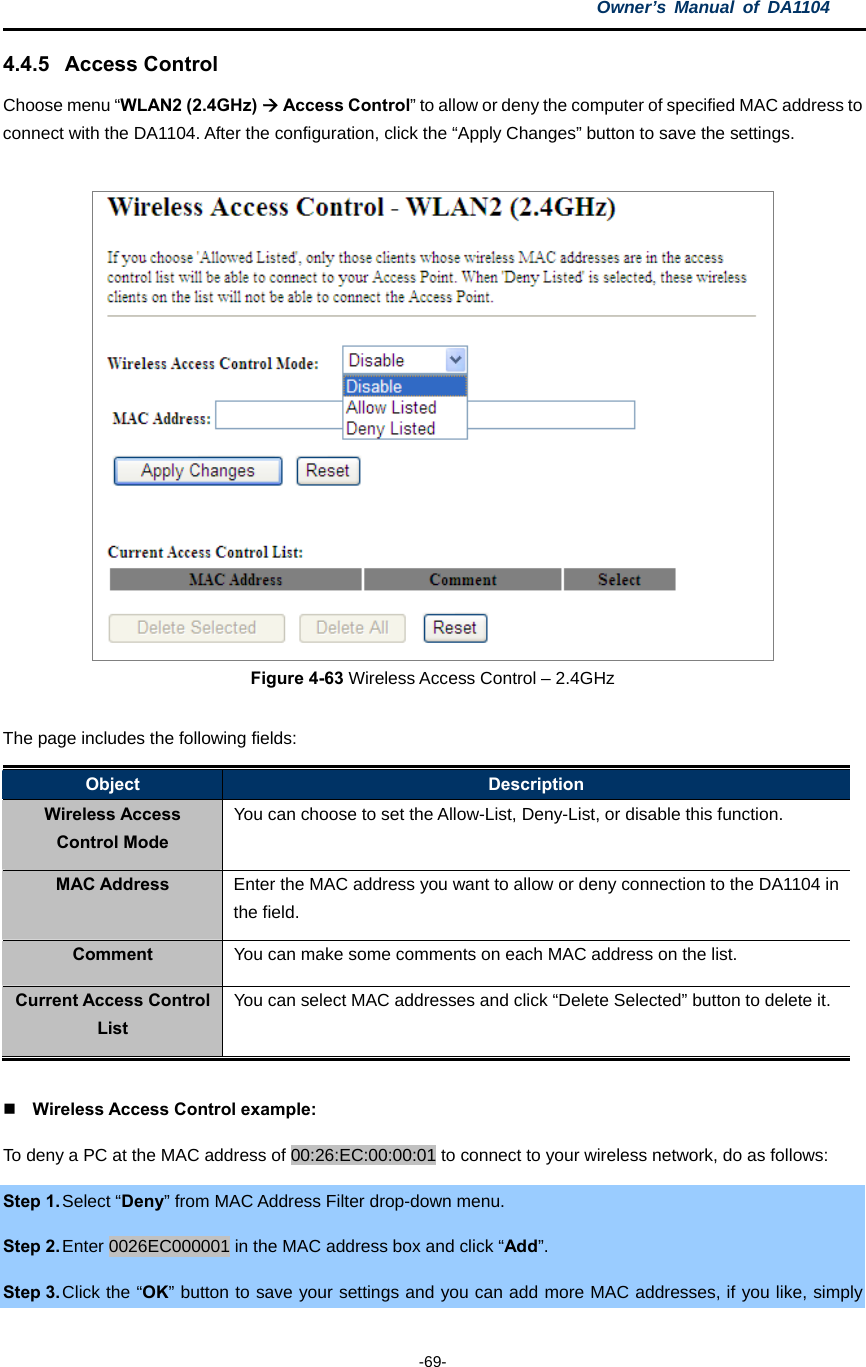 Owner’s Manual of DA1104  -69- 4.4.5 Access Control Choose menu “WLAN2 (2.4GHz)  Access Control” to allow or deny the computer of specified MAC address to connect with the DA1104. After the configuration, click the “Apply Changes” button to save the settings.   Figure 4-63 Wireless Access Control – 2.4GHz  The page includes the following fields: Object  Description Wireless Access Control Mode You can choose to set the Allow-List, Deny-List, or disable this function. MAC Address  Enter the MAC address you want to allow or deny connection to the DA1104 in the field. Comment  You can make some comments on each MAC address on the list. Current Access Control List You can select MAC addresses and click “Delete Selected” button to delete it.   Wireless Access Control example: To deny a PC at the MAC address of 00:26:EC:00:00:01 to connect to your wireless network, do as follows: Step 1. Select “Deny” from MAC Address Filter drop-down menu. Step 2. Enter 0026EC000001 in the MAC address box and click “Add”. Step 3. Click the “OK” button to save your settings and you can add more MAC addresses, if you like, simply 