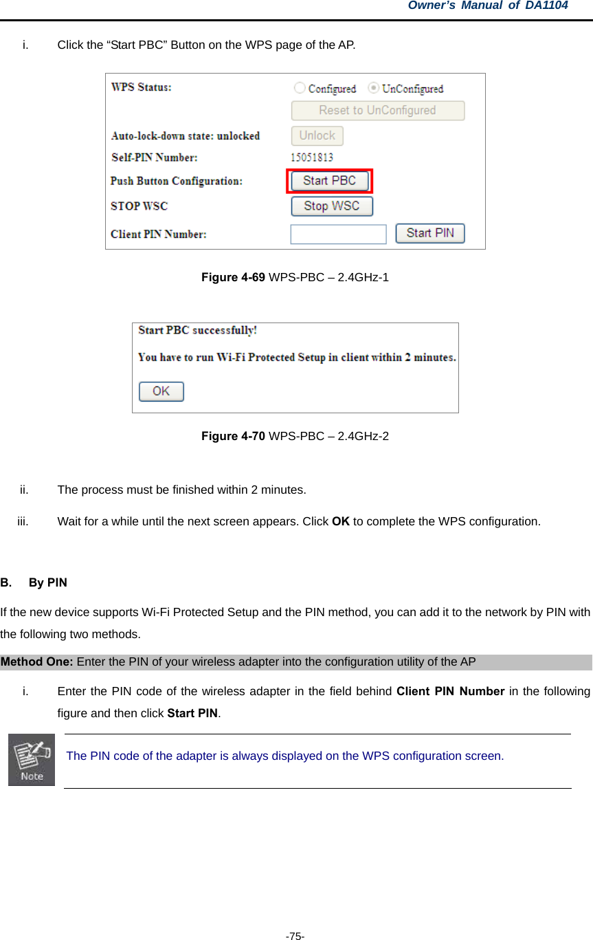 Owner’s Manual of DA1104  -75- i.  Click the “Start PBC” Button on the WPS page of the AP.  Figure 4-69 WPS-PBC – 2.4GHz-1    Figure 4-70 WPS-PBC – 2.4GHz-2  ii.  The process must be finished within 2 minutes. iii.  Wait for a while until the next screen appears. Click OK to complete the WPS configuration.  B. By PIN If the new device supports Wi-Fi Protected Setup and the PIN method, you can add it to the network by PIN with the following two methods. Method One: Enter the PIN of your wireless adapter into the configuration utility of the AP i.  Enter the PIN code of the wireless adapter in the field behind Client PIN Number in the following figure and then click Start PIN.  The PIN code of the adapter is always displayed on the WPS configuration screen. 