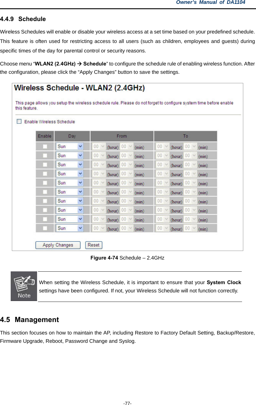 Owner’s Manual of DA1104  -77- 4.4.9 Schedule Wireless Schedules will enable or disable your wireless access at a set time based on your predefined schedule. This feature is often used for restricting access to all users (such as children, employees and guests) during specific times of the day for parental control or security reasons. Choose menu “WLAN2 (2.4GHz)  Schedule” to configure the schedule rule of enabling wireless function. After the configuration, please click the “Apply Changes” button to save the settings.  Figure 4-74 Schedule – 2.4GHz   When setting the Wireless Schedule, it is important to ensure that your System Clock settings have been configured. If not, your Wireless Schedule will not function correctly.  4.5 Management This section focuses on how to maintain the AP, including Restore to Factory Default Setting, Backup/Restore, Firmware Upgrade, Reboot, Password Change and Syslog.        