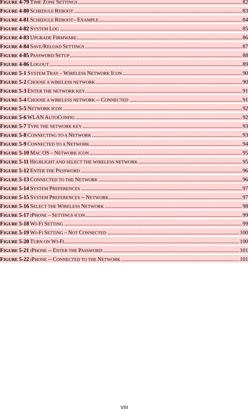  VIII FIGURE 4-79 TIME ZONE SETTINGS ......................................................................................................................82 FIGURE 4-80 SCHEDULE REBOOT ......................................................................................................................... 83 FIGURE 4-81 SCHEDULE REBOOT - EXAMPLE.......................................................................................................84 FIGURE 4-82 SYSTEM LOG ...................................................................................................................................85 FIGURE 4-83 UPGRADE FIRMWARE....................................................................................................................... 86 FIGURE 4-84 SAVE/RELOAD SETTINGS ................................................................................................................. 87 FIGURE 4-85 PASSWORD SETUP............................................................................................................................ 88 FIGURE 4-86 LOGOUT...........................................................................................................................................89 FIGURE 5-1 SYSTEM TRAY – WIRELESS NETWORK ICON ......................................................................................90 FIGURE 5-2 CHOOSE A WIRELESS NETWORK ......................................................................................................... 90 FIGURE 5-3 ENTER THE NETWORK KEY.................................................................................................................91 FIGURE 5-4 CHOOSE A WIRELESS NETWORK -- CONNECTED .................................................................................91 FIGURE 5-5 NETWORK ICON .................................................................................................................................92 FIGURE 5-6 WLAN AUTOCONFIG ........................................................................................................................92 FIGURE 5-7 TYPE THE NETWORK KEY...................................................................................................................93 FIGURE 5-8 CONNECTING TO A NETWORK ............................................................................................................93 FIGURE 5-9 CONNECTED TO A NETWORK.............................................................................................................. 94 FIGURE 5-10 MAC OS – NETWORK ICON.............................................................................................................. 95 FIGURE 5-11 HIGHLIGHT AND SELECT THE WIRELESS NETWORK........................................................................... 95 FIGURE 5-12 ENTER THE PASSWORD ....................................................................................................................96 FIGURE 5-13 CONNECTED TO THE NETWORK .......................................................................................................96 FIGURE 5-14 SYSTEM PREFERENCES .................................................................................................................... 97 FIGURE 5-15 SYSTEM PREFERENCES -- NETWORK................................................................................................97 FIGURE 5-16 SELECT THE WIRELESS NETWORK ...................................................................................................98 FIGURE 5-17 IPHONE – SETTINGS ICON.................................................................................................................99 FIGURE 5-18 WI-FI SETTING ................................................................................................................................99 FIGURE 5-19 WI-FI SETTING – NOT CONNECTED ...............................................................................................100 FIGURE 5-20 TURN ON WI-FI..............................................................................................................................100 FIGURE 5-21 IPHONE -- ENTER THE PASSWORD .................................................................................................. 101 FIGURE 5-22 IPHONE -- CONNECTED TO THE NETWORK .....................................................................................101 