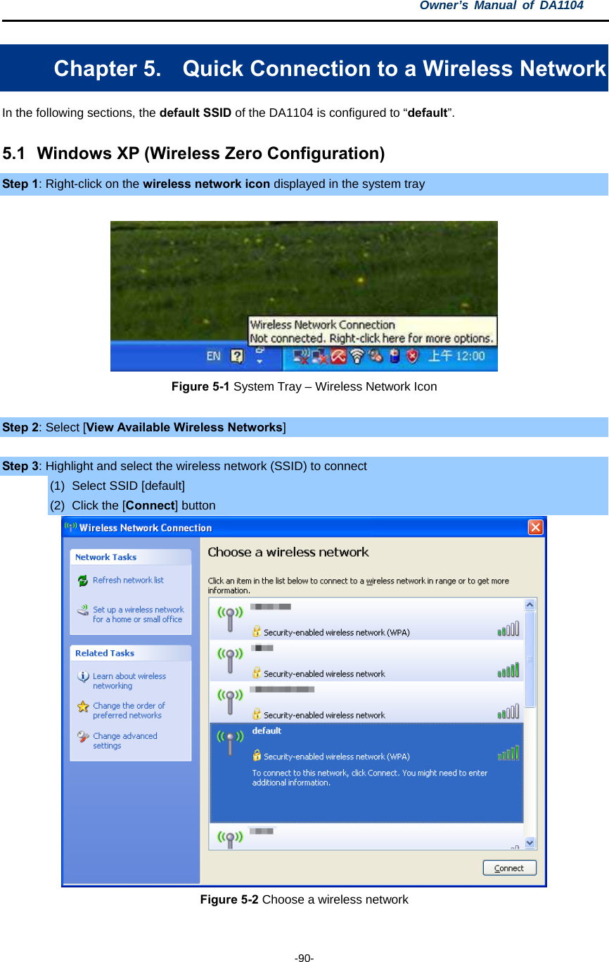 Owner’s Manual of DA1104  -90- Chapter 5.  Quick Connection to a Wireless Network In the following sections, the default SSID of the DA1104 is configured to “default”. 5.1  Windows XP (Wireless Zero Configuration) Step 1: Right-click on the wireless network icon displayed in the system tray   Figure 5-1 System Tray – Wireless Network Icon  Step 2: Select [View Available Wireless Networks]  Step 3: Highlight and select the wireless network (SSID) to connect (1)  Select SSID [default] (2) Click the [Connect] button  Figure 5-2 Choose a wireless network  