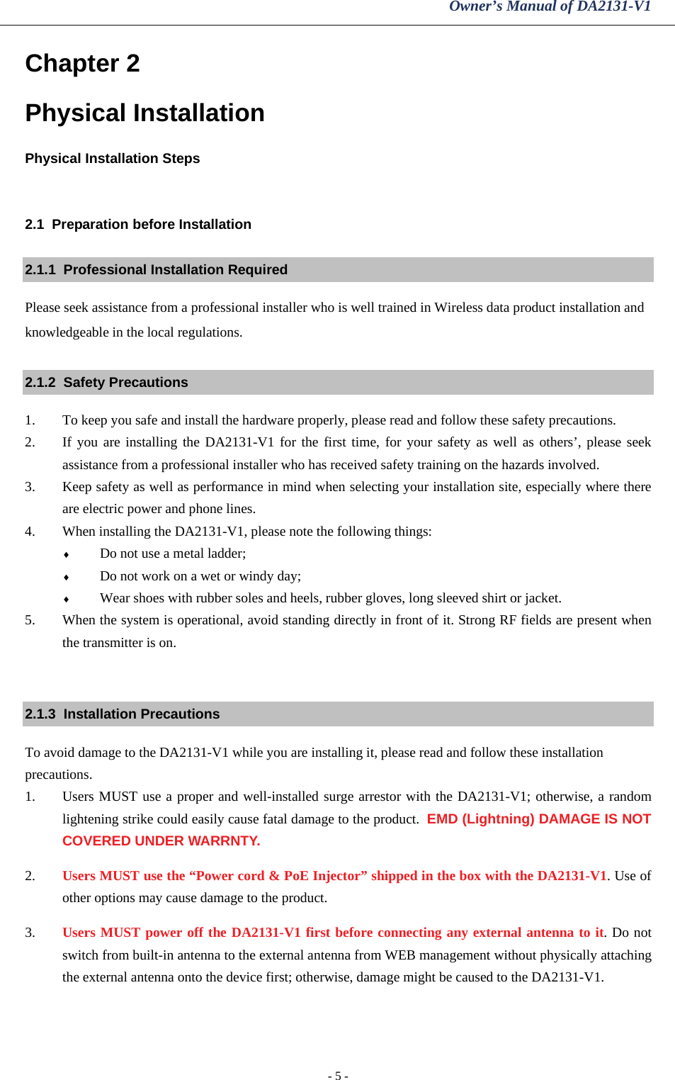 Owner’s Manual of DA2131-V1 - 5 - Chapter 2 Physical Installation Physical Installation Steps  2.1  Preparation before Installation 2.1.1  Professional Installation Required Please seek assistance from a professional installer who is well trained in Wireless data product installation and knowledgeable in the local regulations. 2.1.2  Safety Precautions 1. To keep you safe and install the hardware properly, please read and follow these safety precautions. 2. If you are installing the DA2131-V1 for the first time, for your safety as well as others’, please seek assistance from a professional installer who has received safety training on the hazards involved. 3. Keep safety as well as performance in mind when selecting your installation site, especially where there are electric power and phone lines. 4. When installing the DA2131-V1, please note the following things: ♦ Do not use a metal ladder; ♦ Do not work on a wet or windy day; ♦ Wear shoes with rubber soles and heels, rubber gloves, long sleeved shirt or jacket. 5. When the system is operational, avoid standing directly in front of it. Strong RF fields are present when the transmitter is on.  2.1.3  Installation Precautions To avoid damage to the DA2131-V1 while you are installing it, please read and follow these installation precautions. 1. Users MUST use a proper and well-installed surge arrestor with the DA2131-V1; otherwise, a random lightening strike could easily cause fatal damage to the product.  EMD (Lightning) DAMAGE IS NOT COVERED UNDER WARRNTY. 2. Users MUST use the “Power cord &amp; PoE Injector” shipped in the box with the DA2131-V1. Use of other options may cause damage to the product. 3. Users MUST power off the DA2131-V1 first before connecting any external antenna to it. Do not switch from built-in antenna to the external antenna from WEB management without physically attaching the external antenna onto the device first; otherwise, damage might be caused to the DA2131-V1. 