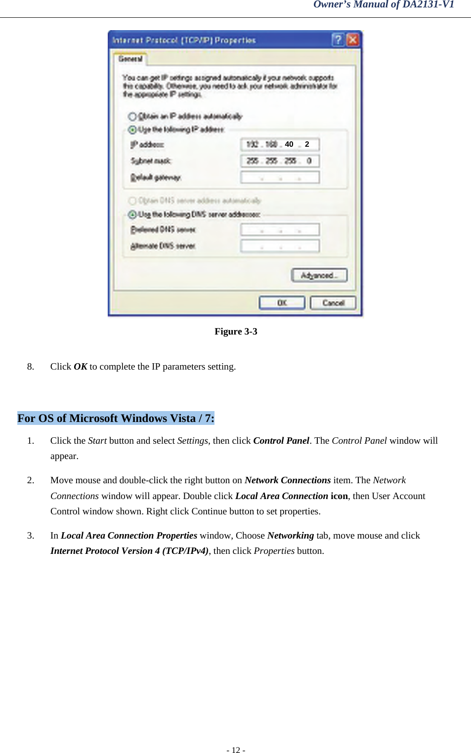 Owner’s Manual of DA2131-V1 - 12 -  Figure 3-3  8. Click OK to complete the IP parameters setting.  For OS of Microsoft Windows Vista / 7: 1. Click the Start button and select Settings, then click Control Panel. The Control Panel window will appear.  2. Move mouse and double-click the right button on Network Connections item. The Network Connections window will appear. Double click Local Area Connection icon, then User Account Control window shown. Right click Continue button to set properties.  3. In Local Area Connection Properties window, Choose Networking tab, move mouse and click Internet Protocol Version 4 (TCP/IPv4), then click Properties button.  40  2 