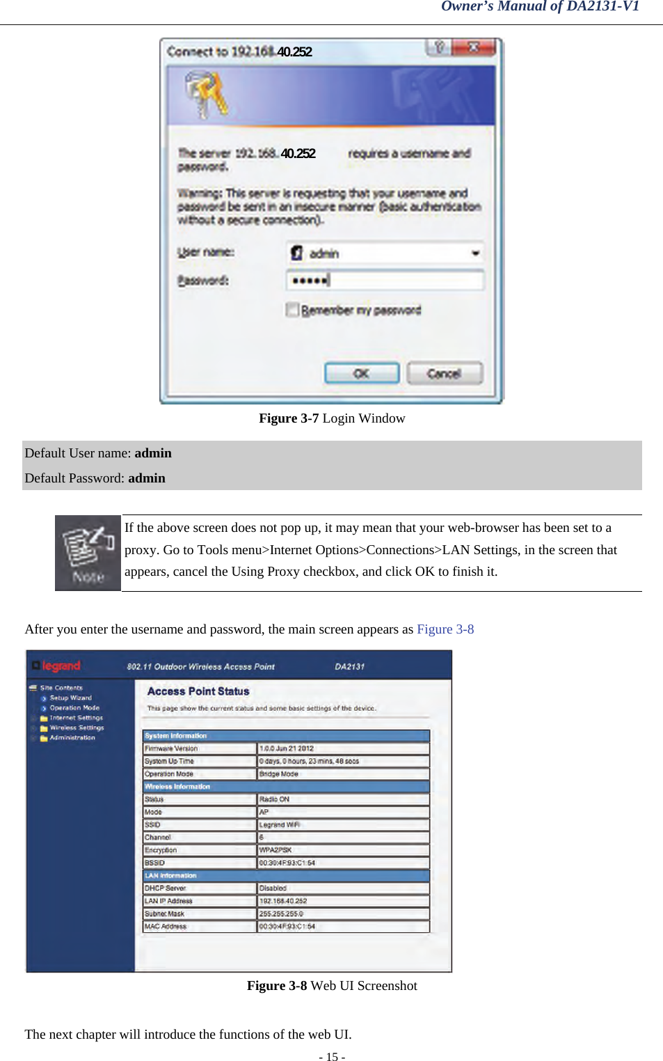 Owner’s Manual of DA2131-V1 - 15 -  Figure 3-7 Login Window  Default User name: admin Default Password: admin   If the above screen does not pop up, it may mean that your web-browser has been set to a proxy. Go to Tools menu&gt;Internet Options&gt;Connections&gt;LAN Settings, in the screen that appears, cancel the Using Proxy checkbox, and click OK to finish it.  After you enter the username and password, the main screen appears as Figure 3-8  Figure 3-8 Web UI Screenshot  The next chapter will introduce the functions of the web UI. 40.252 40.252 