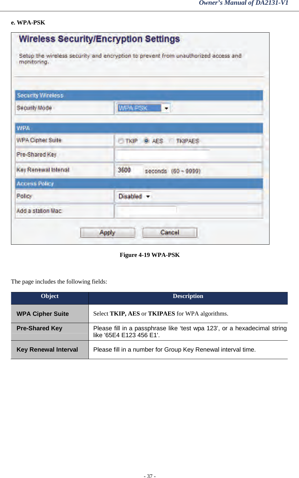 Owner’s Manual of DA2131-V1 - 37 - e. WPA-PSK  Figure 4-19 WPA-PSK  The page includes the following fields: Object  Description WPA Cipher Suite  Select TKIP, AES or TKIPAES for WPA algorithms. Pre-Shared Key  Please fill in a passphrase like ‘test wpa 123’, or a hexadecimal string like &apos;65E4 E123 456 E1&apos;. Key Renewal Interval  Please fill in a number for Group Key Renewal interval time.  