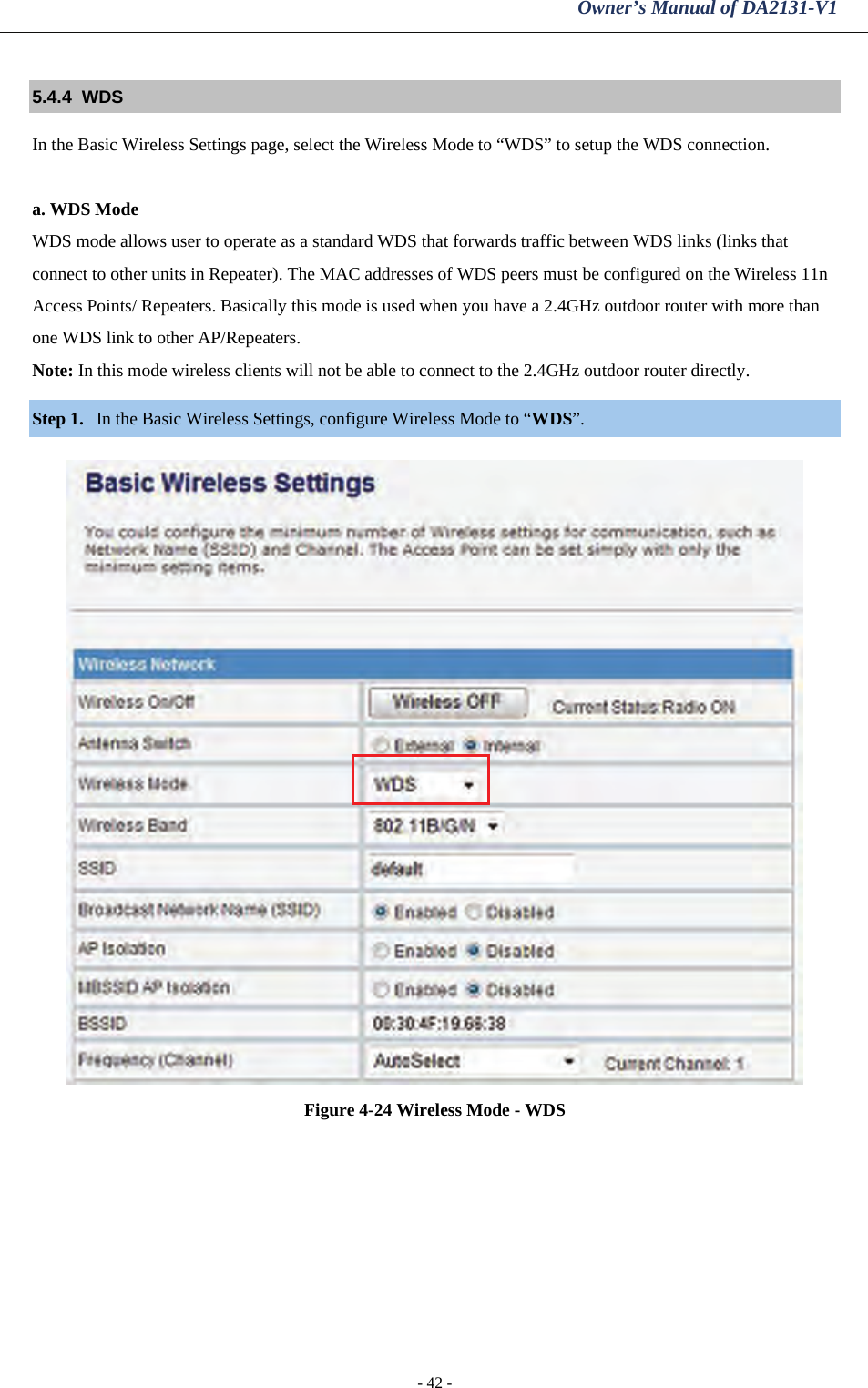 Owner’s Manual of DA2131-V1 - 42 - 5.4.4  WDS   In the Basic Wireless Settings page, select the Wireless Mode to “WDS” to setup the WDS connection.   a. WDS Mode WDS mode allows user to operate as a standard WDS that forwards traffic between WDS links (links that connect to other units in Repeater). The MAC addresses of WDS peers must be configured on the Wireless 11n Access Points/ Repeaters. Basically this mode is used when you have a 2.4GHz outdoor router with more than one WDS link to other AP/Repeaters.  Note: In this mode wireless clients will not be able to connect to the 2.4GHz outdoor router directly. Step 1. In the Basic Wireless Settings, configure Wireless Mode to “WDS”.   Figure 4-24 Wireless Mode - WDS 