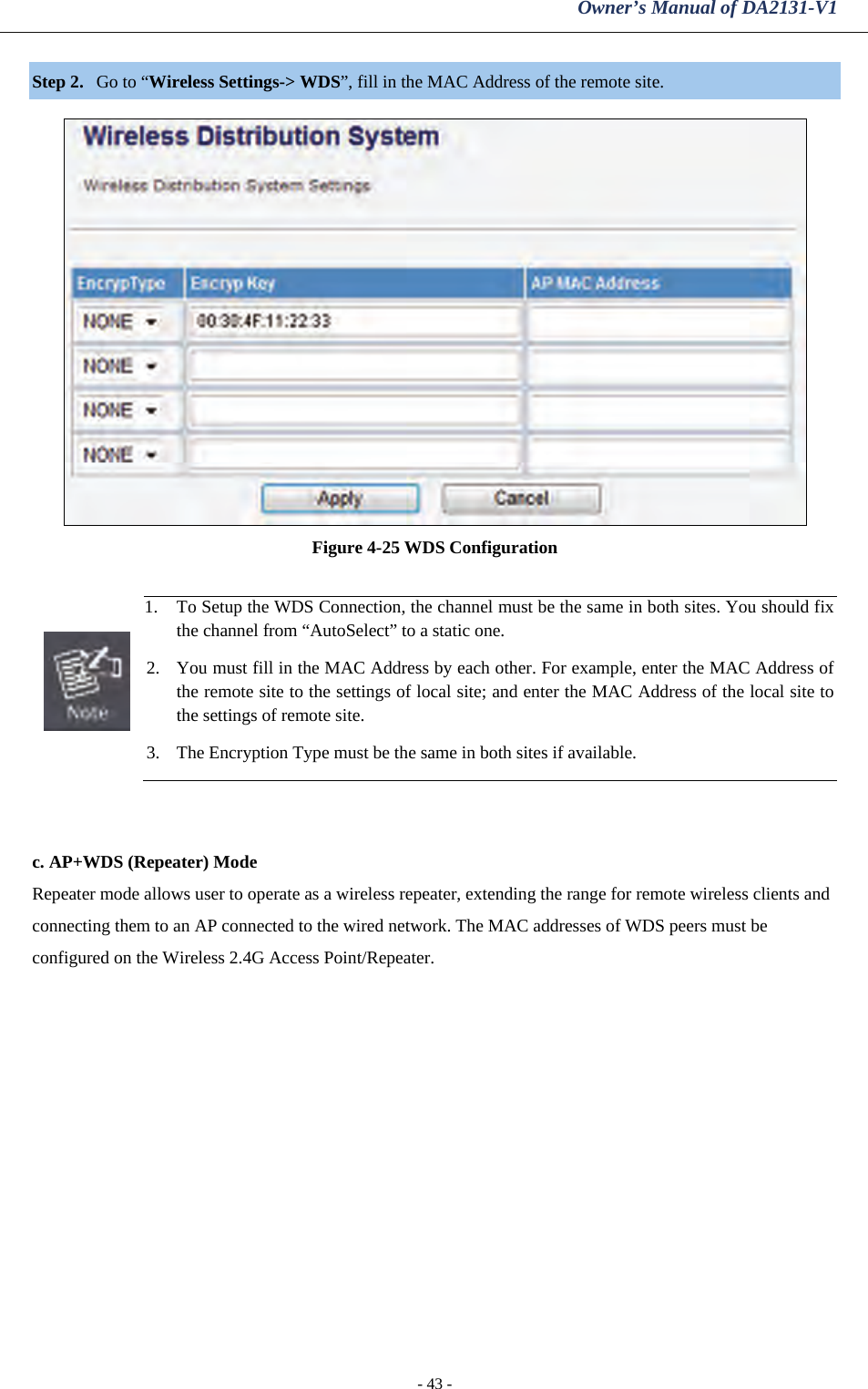 Owner’s Manual of DA2131-V1 - 43 - Step 2. Go to “Wireless Settings-&gt; WDS”, fill in the MAC Address of the remote site.   Figure 4-25 WDS Configuration   1. To Setup the WDS Connection, the channel must be the same in both sites. You should fix the channel from “AutoSelect” to a static one. 2. You must fill in the MAC Address by each other. For example, enter the MAC Address of the remote site to the settings of local site; and enter the MAC Address of the local site to the settings of remote site. 3. The Encryption Type must be the same in both sites if available.   c. AP+WDS (Repeater) Mode Repeater mode allows user to operate as a wireless repeater, extending the range for remote wireless clients and connecting them to an AP connected to the wired network. The MAC addresses of WDS peers must be configured on the Wireless 2.4G Access Point/Repeater. 