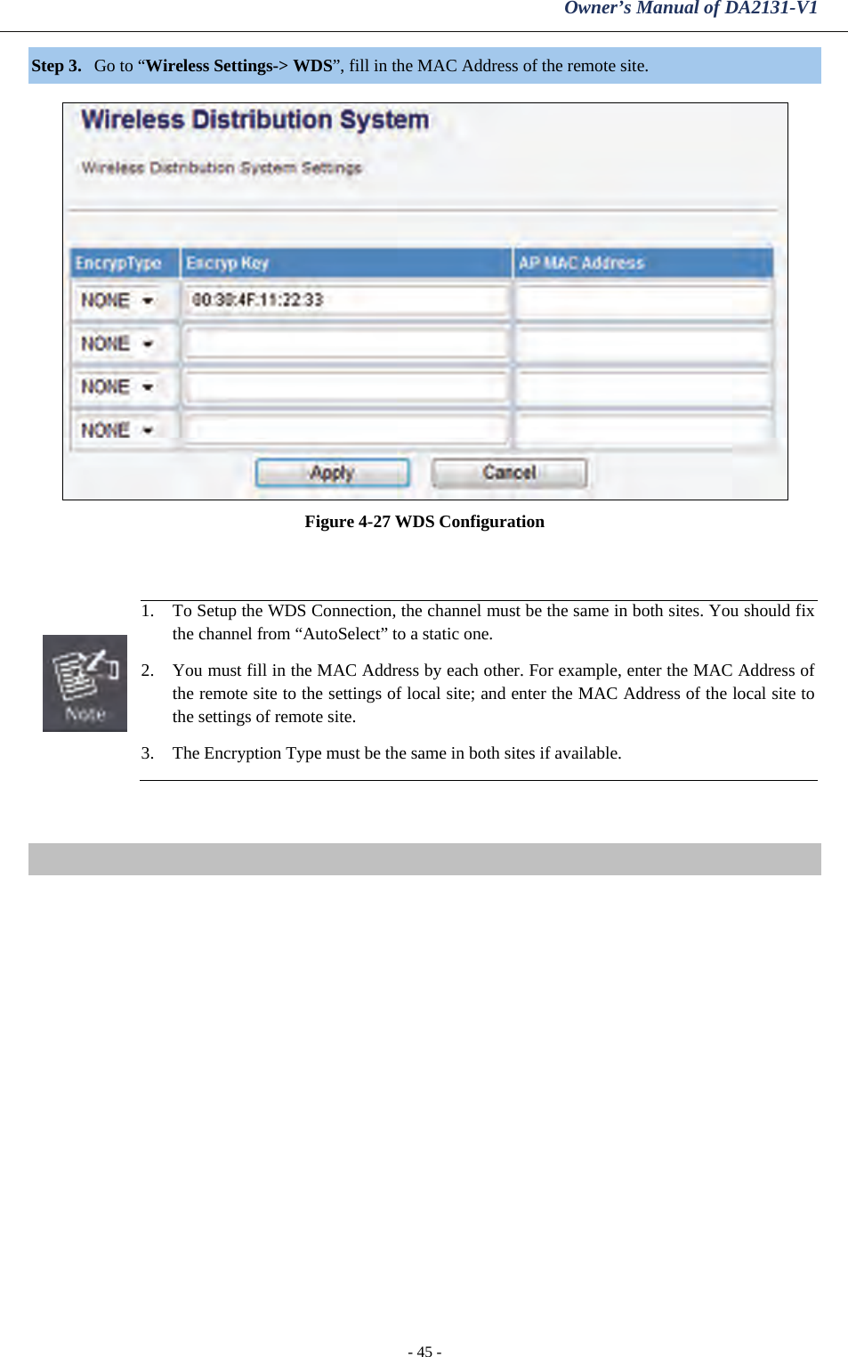 Owner’s Manual of DA2131-V1 - 45 - Step 3. Go to “Wireless Settings-&gt; WDS”, fill in the MAC Address of the remote site.   Figure 4-27 WDS Configuration    1. To Setup the WDS Connection, the channel must be the same in both sites. You should fix the channel from “AutoSelect” to a static one. 2. You must fill in the MAC Address by each other. For example, enter the MAC Address of the remote site to the settings of local site; and enter the MAC Address of the local site to the settings of remote site. 3. The Encryption Type must be the same in both sites if available.   
