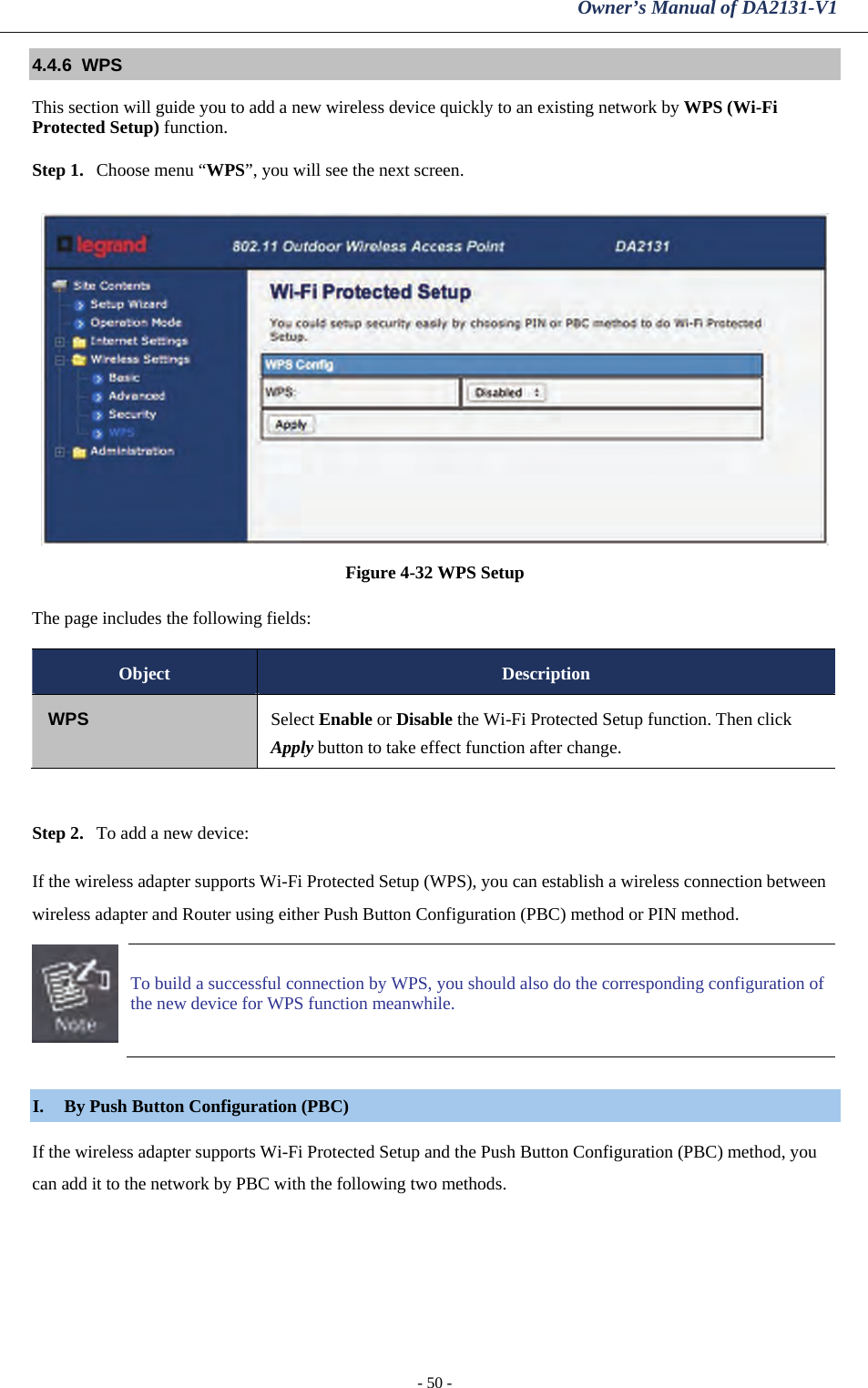 Owner’s Manual of DA2131-V1 - 50 - 4.4.6  WPS This section will guide you to add a new wireless device quickly to an existing network by WPS (Wi-Fi Protected Setup) function.  Step 1. Choose menu “WPS”, you will see the next screen.  Figure 4-32 WPS Setup The page includes the following fields: Object  Description WPS  Select Enable or Disable the Wi-Fi Protected Setup function. Then click Apply button to take effect function after change.  Step 2. To add a new device: If the wireless adapter supports Wi-Fi Protected Setup (WPS), you can establish a wireless connection between wireless adapter and Router using either Push Button Configuration (PBC) method or PIN method.  To build a successful connection by WPS, you should also do the corresponding configuration of the new device for WPS function meanwhile.  I. By Push Button Configuration (PBC) If the wireless adapter supports Wi-Fi Protected Setup and the Push Button Configuration (PBC) method, you can add it to the network by PBC with the following two methods.  