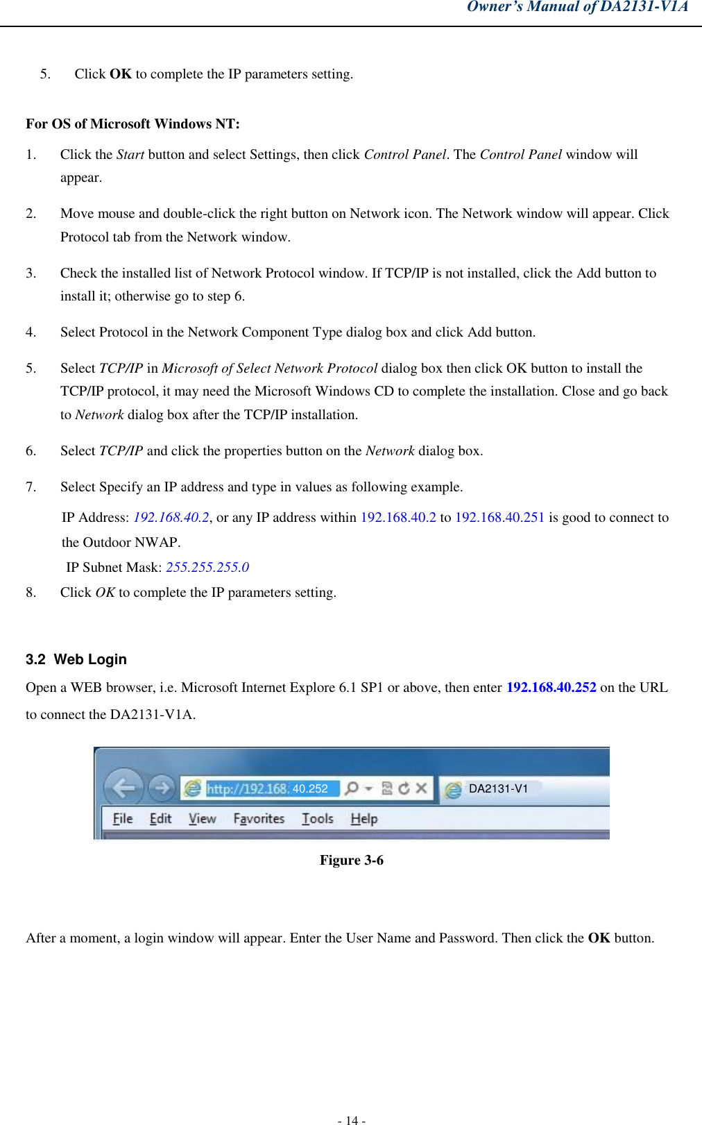 Owner’s Manual of DA2131-V1A - 14 - 5. Click OK to complete the IP parameters setting.For OS of Microsoft Windows NT: 1. Click the Start button and select Settings, then click Control Panel. The Control Panel window willappear.2. Move mouse and double-click the right button on Network icon. The Network window will appear. ClickProtocol tab from the Network window.3. Check the installed list of Network Protocol window. If TCP/IP is not installed, click the Add button toinstall it; otherwise go to step 6.4. Select Protocol in the Network Component Type dialog box and click Add button.5. Select TCP/IP in Microsoft of Select Network Protocol dialog box then click OK button to install theTCP/IP protocol, it may need the Microsoft Windows CD to complete the installation. Close and go backto Network dialog box after the TCP/IP installation.6. Select TCP/IP and click the properties button on the Network dialog box.7. Select Specify an IP address and type in values as following example.IP Address: 192.168.40.2, or any IP address within 192.168.40.2 to 192.168.40.251 is good to connect tothe Outdoor NWAP.IP Subnet Mask: 255.255.255.0 8. Click OK to complete the IP parameters setting.3.2  Web Login Open a WEB browser, i.e. Microsoft Internet Explore 6.1 SP1 or above, then enter 192.168.40.252 on the URL to connect the DA2131-V1A. Figure 3-6 After a moment, a login window will appear. Enter the User Name and Password. Then click the OK button. DA2131-V1 40.252 