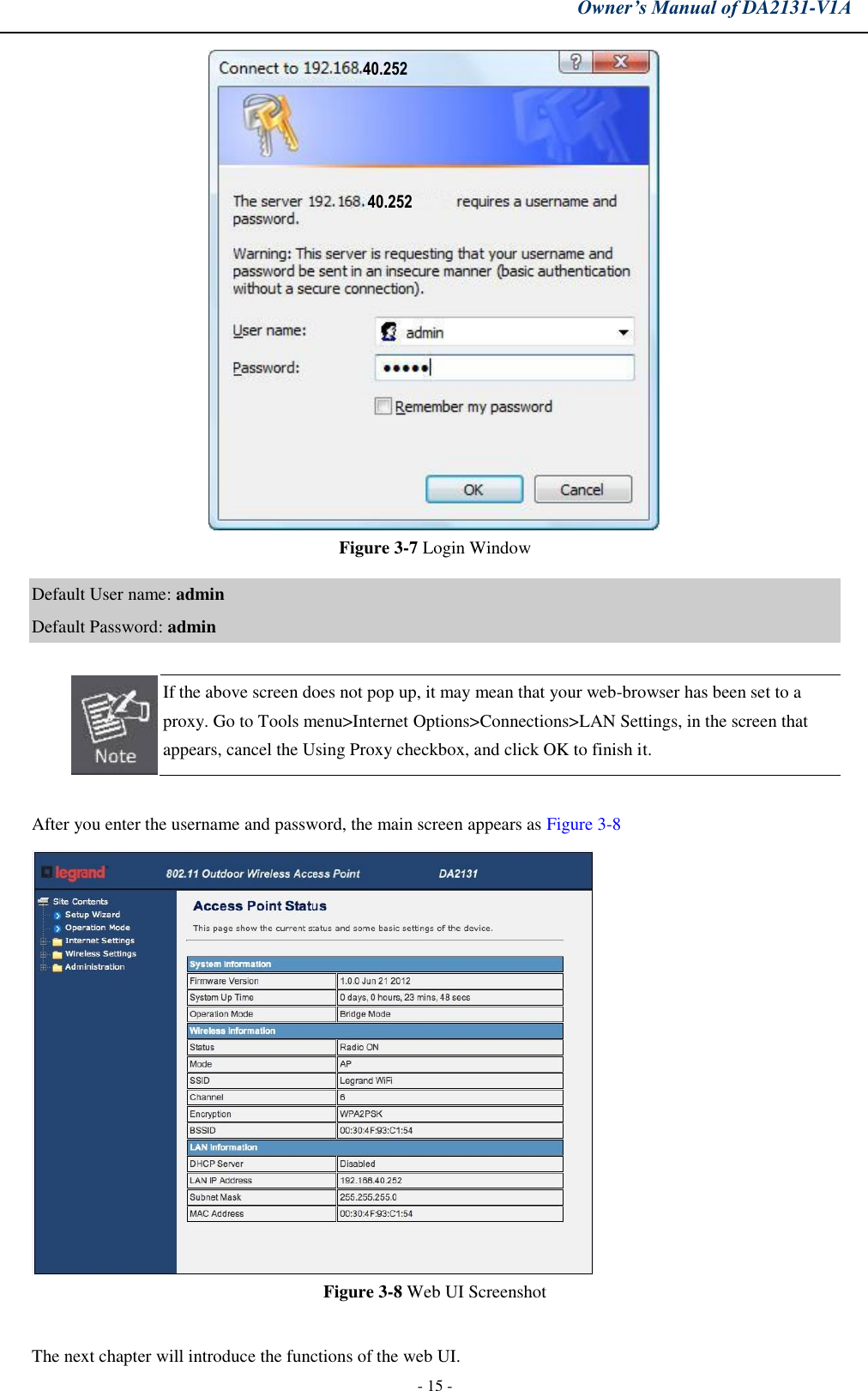 Owner’s Manual of DA2131-V1A - 15 - Figure 3-7 Login Window Default User name: admin Default Password: admin If the above screen does not pop up, it may mean that your web-browser has been set to a proxy. Go to Tools menu&gt;Internet Options&gt;Connections&gt;LAN Settings, in the screen that appears, cancel the Using Proxy checkbox, and click OK to finish it. After you enter the username and password, the main screen appears as Figure 3-8 Figure 3-8 Web UI Screenshot The next chapter will introduce the functions of the web UI.40.252 40.252 