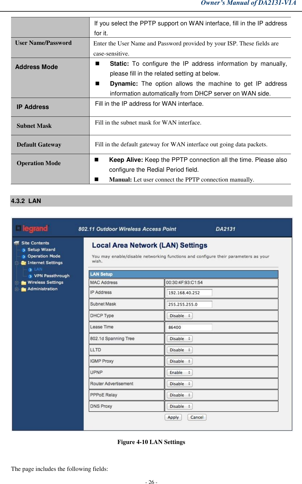 Owner’s Manual of DA2131-V1A - 26 - If you select the PPTP support on WAN interface, fill in the IP address for it. User Name/Password Enter the User Name and Password provided by your ISP. These fields are case-sensitive. Address Mode Static:  To  configure  the  IP  address  information  by  manually,please fill in the related setting at below.Dynamic:  The  option  allows  the  machine  to  get  IP  addressinformation automatically from DHCP server on WAN side.IP Address Fill in the IP address for WAN interface. Subnet Mask Fill in the subnet mask for WAN interface. Default Gateway Fill in the default gateway for WAN interface out going data packets. Operation Mode Keep Alive: Keep the PPTP connection all the time. Please alsoconfigure the Redial Period field.Manual: Let user connect the PPTP connection manually.4.3.2  LAN Figure 4-10 LAN Settings The page includes the following fields: 