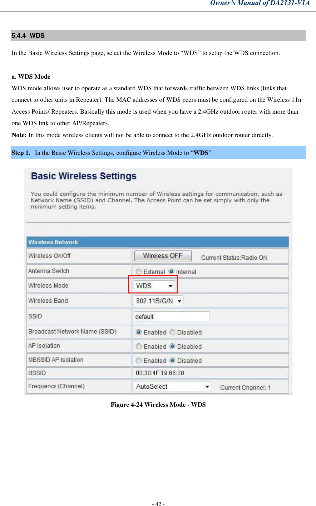 Owner’s Manual of DA2131-V1A - 42 - 5.4.4  WDS  In the Basic Wireless Settings page, select the Wireless Mode to “WDS” to setup the WDS connection. a. WDS ModeWDS mode allows user to operate as a standard WDS that forwards traffic between WDS links (links that connect to other units in Repeater). The MAC addresses of WDS peers must be configured on the Wireless 11n Access Points/ Repeaters. Basically this mode is used when you have a 2.4GHz outdoor router with more than one WDS link to other AP/Repeaters.  Note: In this mode wireless clients will not be able to connect to the 2.4GHz outdoor router directly. Step 1. In the Basic Wireless Settings, configure Wireless Mode to “WDS”. Figure 4-24 Wireless Mode - WDS 