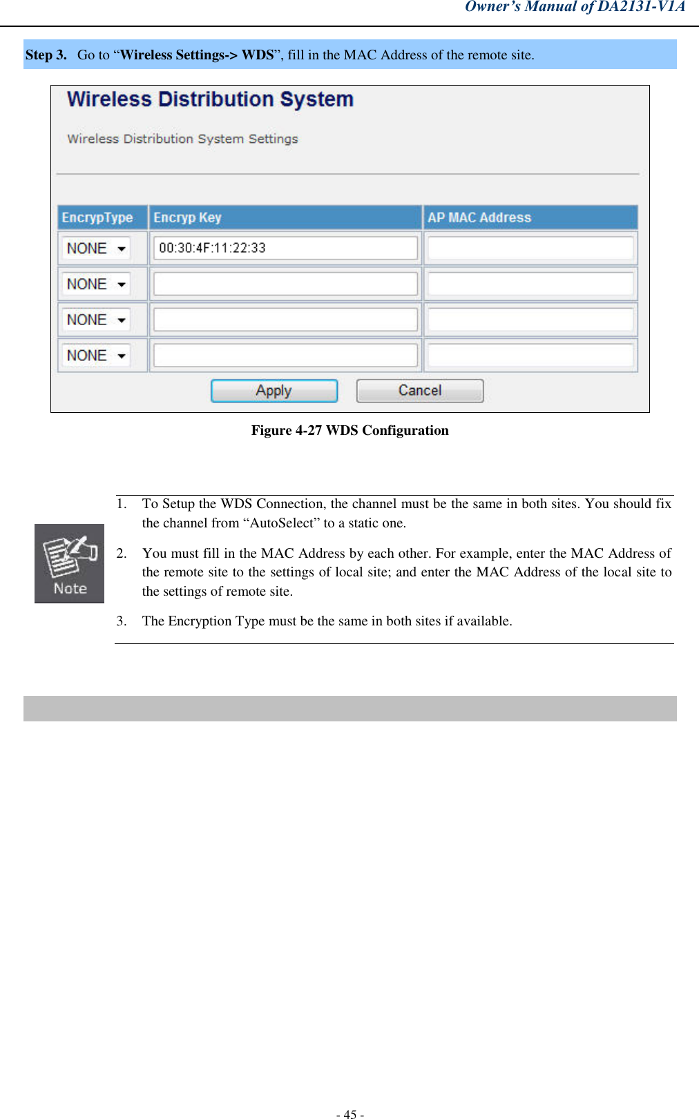 Owner’s Manual of DA2131-V1A - 45 - Step 3. Go to “Wireless Settings-&gt; WDS”, fill in the MAC Address of the remote site. Figure 4-27 WDS Configuration 1. To Setup the WDS Connection, the channel must be the same in both sites. You should fix the channel from “AutoSelect” to a static one.2. You must fill in the MAC Address by each other. For example, enter the MAC Address ofthe remote site to the settings of local site; and enter the MAC Address of the local site to the settings of remote site.3. The Encryption Type must be the same in both sites if available.