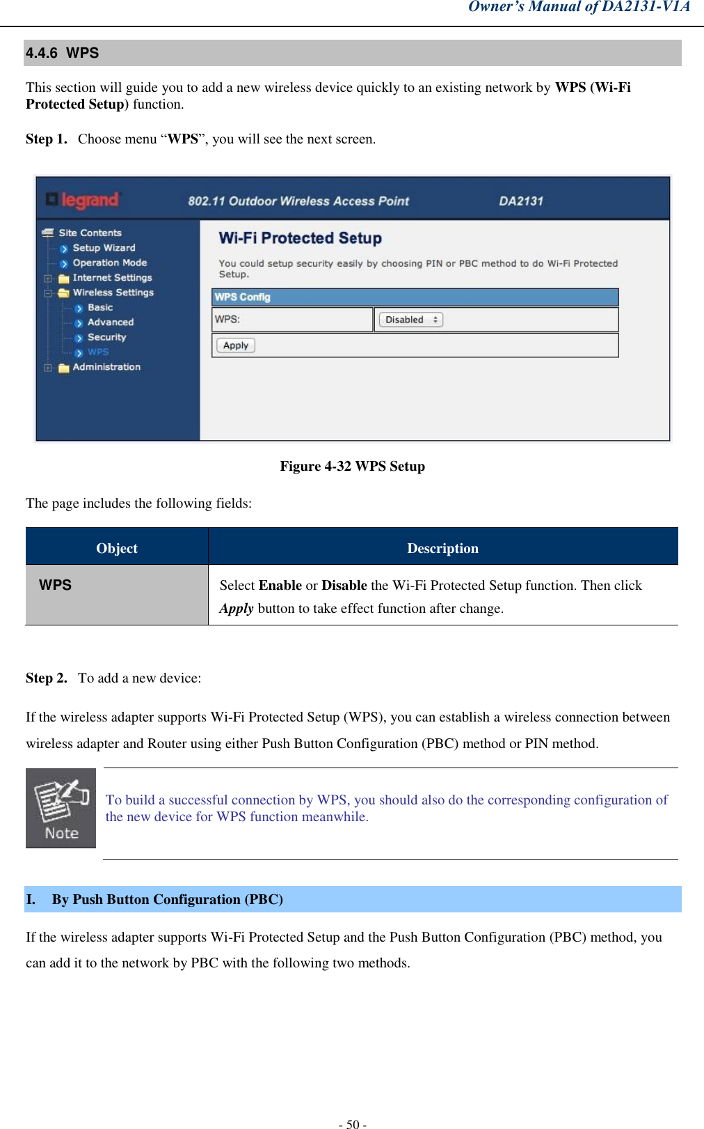 Owner’s Manual of DA2131-V1A - 50 - 4.4.6  WPS This section will guide you to add a new wireless device quickly to an existing network by WPS (Wi-Fi Protected Setup) function.  Step 1. Choose menu “WPS”, you will see the next screen. Figure 4-32 WPS Setup The page includes the following fields: Object Description WPS Select Enable or Disable the Wi-Fi Protected Setup function. Then click Apply button to take effect function after change. Step 2. To add a new device: If the wireless adapter supports Wi-Fi Protected Setup (WPS), you can establish a wireless connection between wireless adapter and Router using either Push Button Configuration (PBC) method or PIN method. To build a successful connection by WPS, you should also do the corresponding configuration of the new device for WPS function meanwhile. I. By Push Button Configuration (PBC) If the wireless adapter supports Wi-Fi Protected Setup and the Push Button Configuration (PBC) method, you can add it to the network by PBC with the following two methods. 