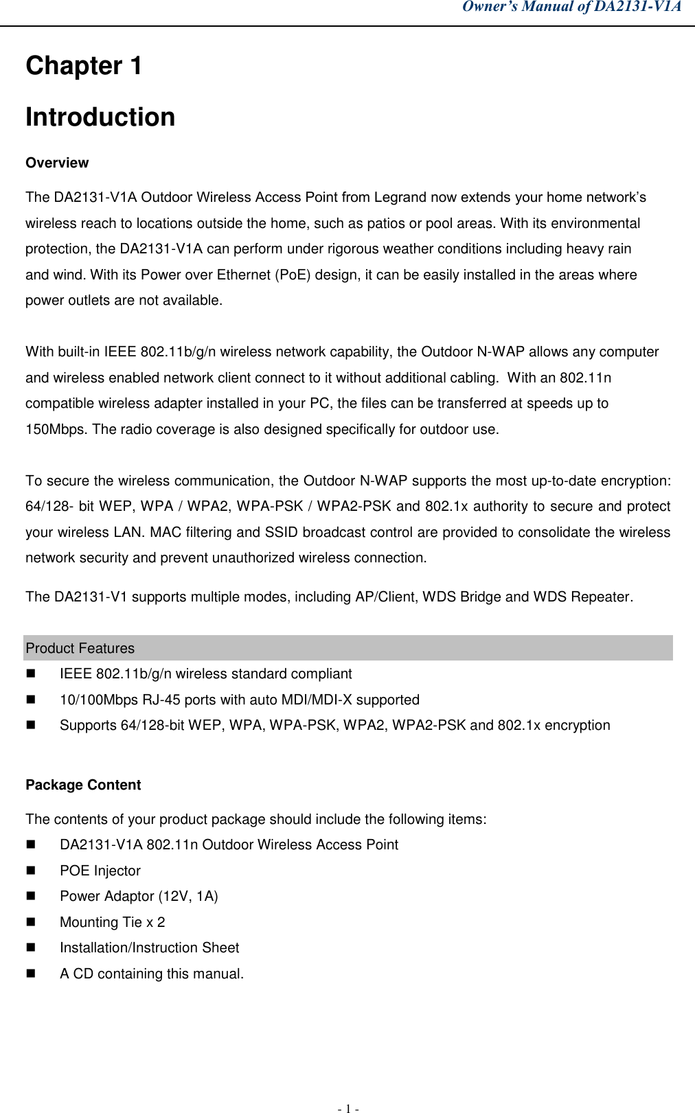 Owner’s Manual of DA2131-V1A - 1 - Chapter 1 Introduction Overview The DA2131-V1A Outdoor Wireless Access Point from Legrand now extends your home network’s wireless reach to locations outside the home, such as patios or pool areas. With its environmental protection, the DA2131-V1A can perform under rigorous weather conditions including heavy rain and wind. With its Power over Ethernet (PoE) design, it can be easily installed in the areas where power outlets are not available.  With built-in IEEE 802.11b/g/n wireless network capability, the Outdoor N-WAP allows any computer and wireless enabled network client connect to it without additional cabling.  With an 802.11n compatible wireless adapter installed in your PC, the files can be transferred at speeds up to 150Mbps. The radio coverage is also designed specifically for outdoor use. To secure the wireless communication, the Outdoor N-WAP supports the most up-to-date encryption: 64/128- bit WEP, WPA / WPA2, WPA-PSK / WPA2-PSK and 802.1x authority to secure and protect your wireless LAN. MAC filtering and SSID broadcast control are provided to consolidate the wireless network security and prevent unauthorized wireless connection. The DA2131-V1 supports multiple modes, including AP/Client, WDS Bridge and WDS Repeater. Product Features IEEE 802.11b/g/n wireless standard compliant10/100Mbps RJ-45 ports with auto MDI/MDI-X supportedSupports 64/128-bit WEP, WPA, WPA-PSK, WPA2, WPA2-PSK and 802.1x encryptionPackage Content The contents of your product package should include the following items: DA2131-V1A 802.11n Outdoor Wireless Access PointPOE InjectorPower Adaptor (12V, 1A)Mounting Tie x 2Installation/Instruction SheetA CD containing this manual.