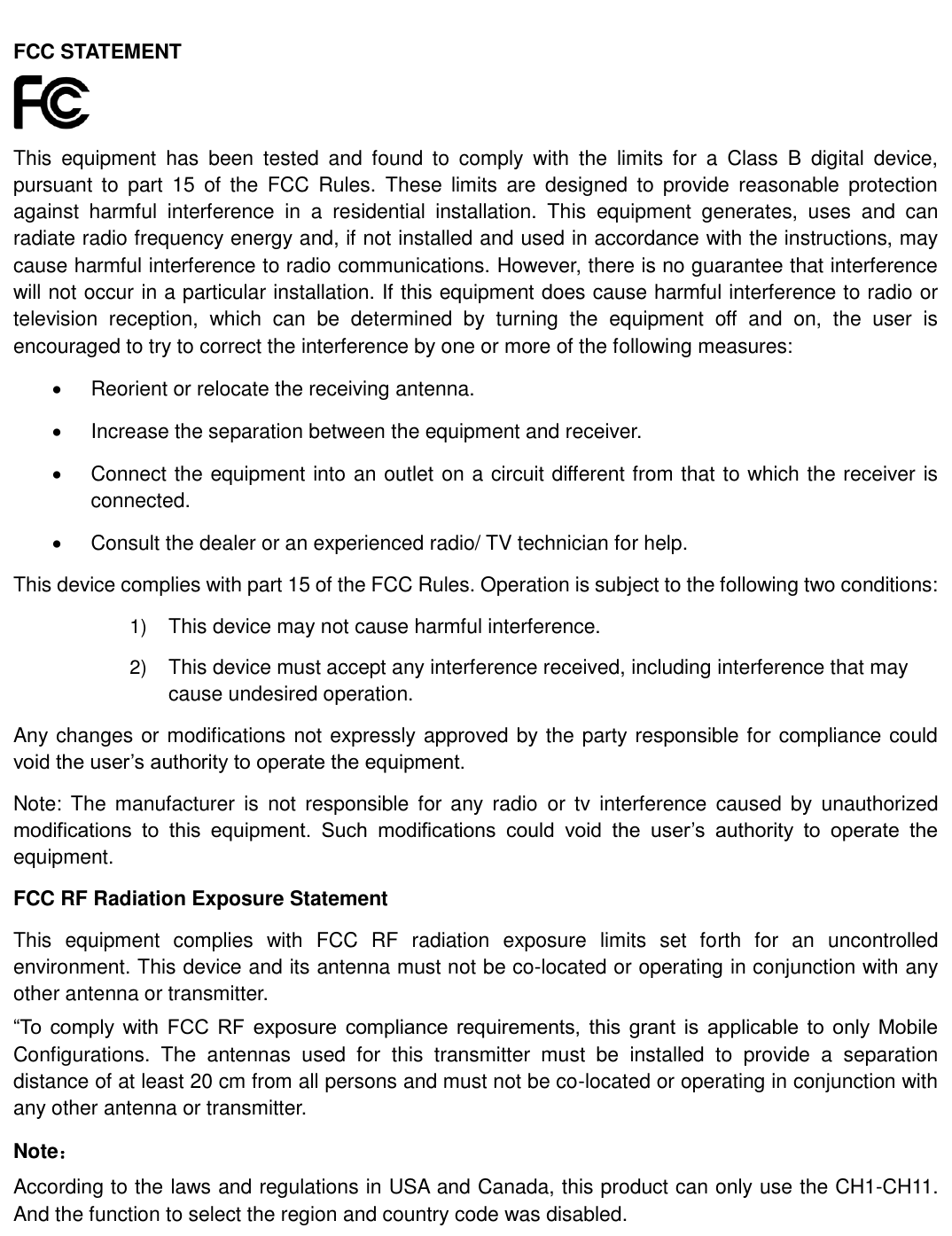    FCC STATEMENT  This  equipment  has  been  tested  and  found  to  comply  with  the  limits  for  a  Class  B  digital  device, pursuant  to  part  15  of  the  FCC  Rules.  These  limits  are  designed  to  provide  reasonable  protection against  harmful  interference  in  a  residential  installation.  This  equipment  generates,  uses  and  can radiate radio frequency energy and, if not installed and used in accordance with the instructions, may cause harmful interference to radio communications. However, there is no guarantee that interference will not occur in a particular installation. If this equipment does cause harmful interference to radio or television  reception,  which  can  be  determined  by  turning  the  equipment  off  and  on,  the  user  is encouraged to try to correct the interference by one or more of the following measures: Reorient or relocate the receiving antenna. Increase the separation between the equipment and receiver. Connect the equipment into an outlet on a circuit different from that to which the receiver is connected.   Consult the dealer or an experienced radio/ TV technician for help. This device complies with part 15 of the FCC Rules. Operation is subject to the following two conditions: 1) This device may not cause harmful interference. 2) This device must accept any interference received, including interference that may cause undesired operation. Any changes or modifications not expressly approved by the party responsible for compliance could void the user’s authority to operate the equipment. Note:  The  manufacturer  is  not  responsible for  any  radio  or  tv  interference  caused  by  unauthorized modifications  to  this  equipment.  Such  modifications  could  void  the  user’s  authority  to  operate  the equipment. FCC RF Radiation Exposure Statement This  equipment  complies  with  FCC  RF  radiation  exposure  limits  set  forth  for  an  uncontrolled environment. This device and its antenna must not be co-located or operating in conjunction with any other antenna or transmitter. “To  comply  with  FCC  RF  exposure  compliance requirements,  this  grant  is  applicable to  only  Mobile Configurations.  The  antennas  used  for  this  transmitter  must  be  installed  to  provide  a  separation distance of at least 20 cm from all persons and must not be co-located or operating in conjunction with any other antenna or transmitter. Note： According to the laws and regulations in USA and Canada, this product can only use the CH1-CH11. And the function to select the region and country code was disabled. 