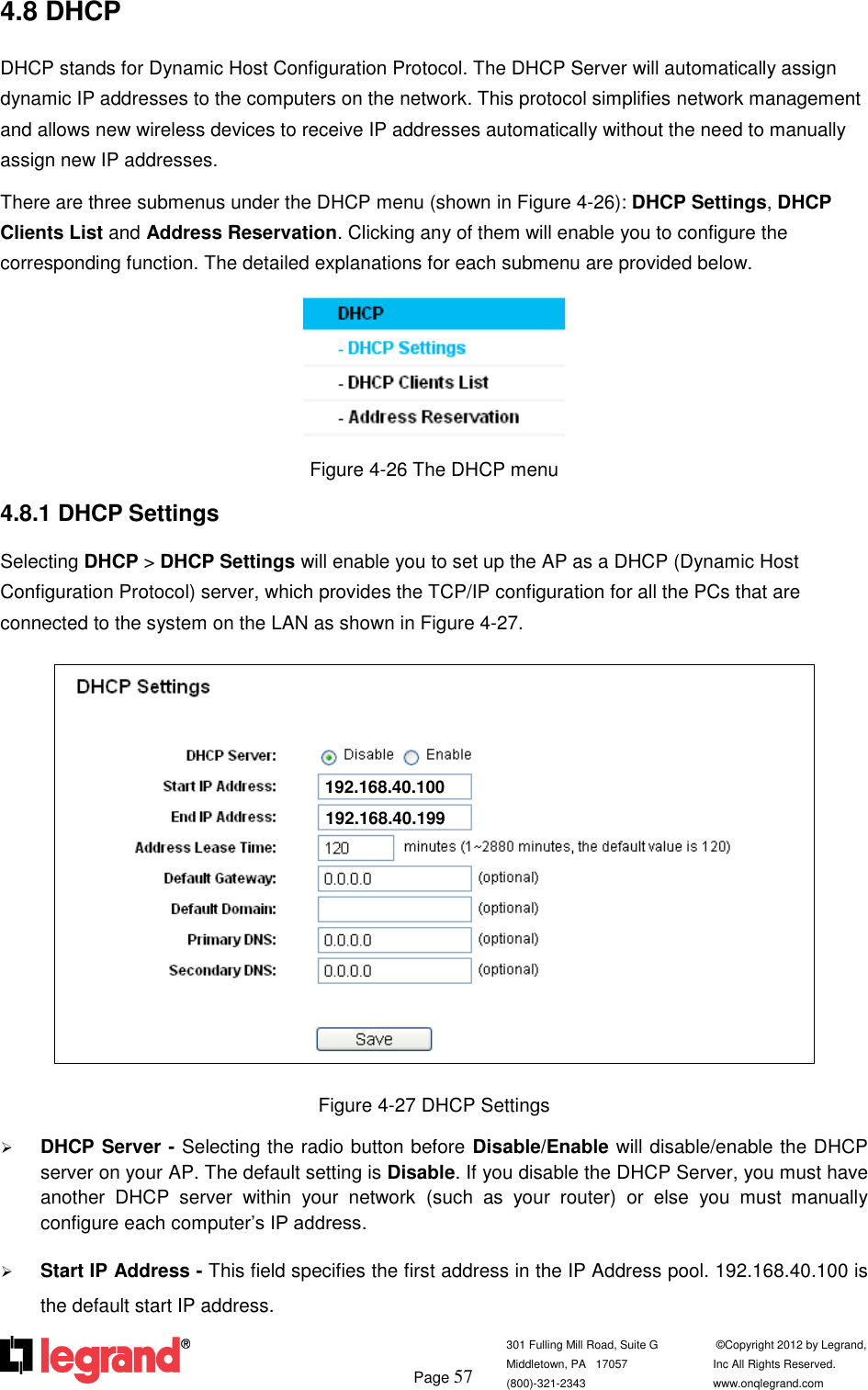         Page 57  301 Fulling Mill Road, Suite G            ©Copyright 2012 by Legrand,  Middletown, PA   17057               Inc All Rights Reserved. (800)-321-2343    www.onqlegrand.com              4.8 DHCP DHCP stands for Dynamic Host Configuration Protocol. The DHCP Server will automatically assign dynamic IP addresses to the computers on the network. This protocol simplifies network management and allows new wireless devices to receive IP addresses automatically without the need to manually assign new IP addresses.  There are three submenus under the DHCP menu (shown in Figure 4-26): DHCP Settings, DHCP Clients List and Address Reservation. Clicking any of them will enable you to configure the corresponding function. The detailed explanations for each submenu are provided below.  Figure 4-26 The DHCP menu 4.8.1 DHCP Settings Selecting DHCP &gt; DHCP Settings will enable you to set up the AP as a DHCP (Dynamic Host Configuration Protocol) server, which provides the TCP/IP configuration for all the PCs that are connected to the system on the LAN as shown in Figure 4-27.  Figure 4-27 DHCP Settings  DHCP Server - Selecting the radio button before Disable/Enable will disable/enable the DHCP server on your AP. The default setting is Disable. If you disable the DHCP Server, you must have another  DHCP  server  within  your  network  (such  as  your  router)  or  else  you  must  manually configure each computer’s IP address.  Start IP Address - This field specifies the first address in the IP Address pool. 192.168.40.100 is the default start IP address.  192.168.40.100 192.168.40.199 