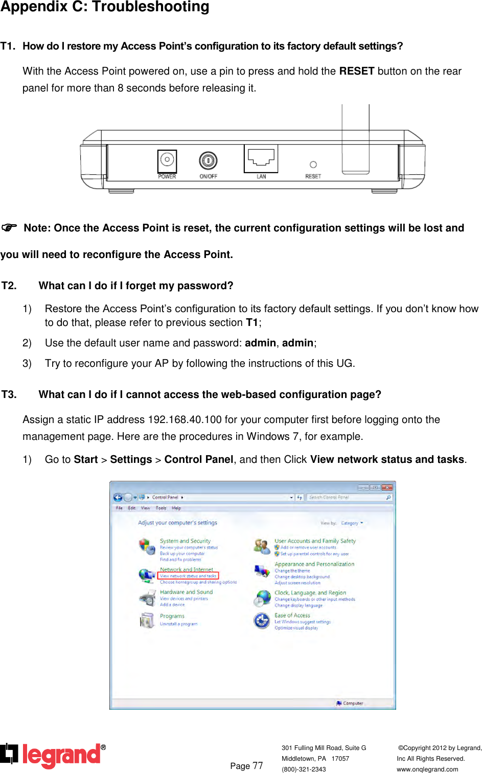         Page 77  301 Fulling Mill Road, Suite G            ©Copyright 2012 by Legrand,  Middletown, PA   17057               Inc All Rights Reserved. (800)-321-2343    www.onqlegrand.com              Appendix C: Troubleshooting T1.  How do I restore my Access Point’s configuration to its factory default settings? With the Access Point powered on, use a pin to press and hold the RESET button on the rear panel for more than 8 seconds before releasing it.   Note: Once the Access Point is reset, the current configuration settings will be lost and you will need to reconfigure the Access Point. T2.  What can I do if I forget my password? 1) Restore the Access Point’s configuration to its factory default settings. If you don’t know how to do that, please refer to previous section T1; 2)  Use the default user name and password: admin, admin; 3)  Try to reconfigure your AP by following the instructions of this UG. T3.  What can I do if I cannot access the web-based configuration page? Assign a static IP address 192.168.40.100 for your computer first before logging onto the management page. Here are the procedures in Windows 7, for example. 1)  Go to Start &gt; Settings &gt; Control Panel, and then Click View network status and tasks.   