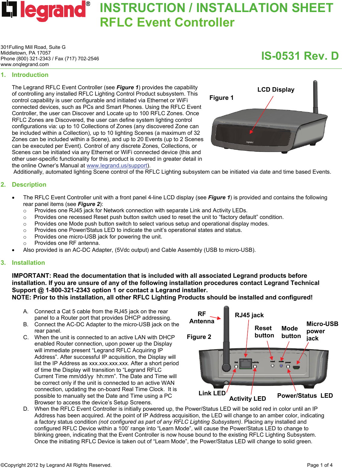 INSTRUCTION / INSTALLATION SHEETRFLC Event Controller  IS-0531 Rev. D 301Fulling Mill Road, Suite G Middletown, PA 17057 Phone (800) 321-2343 / Fax (717) 702-2546 www.onqlegrand.com ©Copyright 2012 by Legrand All Rights Reserved.  Page 1 of 4  1.   Introduction   The Legrand RFLC Event Controller (see Figure 1) provides the capability of controlling any installed RFLC Lighting Control Product subsystem. This control capability is user configurable and initiated via Ethernet or WiFi connected devices, such as PCs and Smart Phones. Using the RFLC Event Controller, the user can Discover and Locate up to 100 RFLC Zones. Once RFLC Zones are Discovered, the user can define system lighting control configurations via: up to 10 Collections of Zones (any discovered Zone can be included within a Collection), up to 10 lighting Scenes (a maximum of 32 Zones can be included within a Scene), and up to 20 Events (up to 2 Scenes can be executed per Event). Control of any discrete Zones, Collections, or Scenes can be initiated via any Ethernet or WiFi connected device (this and other user-specific functionality for this product is covered in greater detail in the online Owner’s Manual at www.legrand.us/support).  Additionally, automated lighting Scene control of the RFLC Lighting subsystem can be initiated via date and time based Events.  2.   Description   •  The RFLC Event Controller unit with a front panel 4-line LCD display (see Figure 1) is provided and contains the following rear panel items (see Figure 2): o  Provides one RJ45 jack for Network connection with separate Link and Activity LEDs. o  Provides one recessed Reset push button switch used to reset the unit to “factory default” condition. o  Provides one Mode push button switch to select various setup and operational display modes. o  Provides one Power/Status LED to indicate the unit’s operational states and status. o  Provides one micro-USB jack for powering the unit. o  Provides one RF antenna.  •  Also provided is an AC-DC Adapter, (5Vdc output) and Cable Assembly (USB to micro-USB).  3. Installation   IMPORTANT: Read the documentation that is included with all associated Legrand products before installation. If you are unsure of any of the following installation procedures contact Legrand Technical Support @ 1-800-321-2343 option 1 or contact a Legrand installer. NOTE: Prior to this installation, all other RFLC Lighting Products should be installed and configured!  A.  Connect a Cat 5 cable from the RJ45 jack on the rear panel to a Router port that provides DHCP addressing.  B.  Connect the AC-DC Adapter to the micro-USB jack on the rear panel. C.  When the unit is connected to an active LAN with DHCP enabled Router connection, upon power up the Display will immediate present “Legrand RFLC Acquiring IP Address”. After successful IP acquisition, the Display will list the IP Address as xxx.xxx.xxx.xxx. After a short period of time the Display will transition to “Legrand RFLC Current Time mm/dd/yy  hh:mm”. The Date and Time will be correct only if the unit is connected to an active WAN connection, updating the on-board Real Time Clock.  It is possible to manually set the Date and Time using a PC Browser to access the device’s Setup Screens.  D.  When the RFLC Event Controller is initially powered up, the Power/Status LED will be solid red in color until an IP Address has been acquired. At the point of IP Address acquisition, the LED will change to an amber color, indicating a factory status condition (not configured as part of any RFLC Lighting Subsystem). Placing any installed and configured RFLC Device within a 100’ range into “Learn Mode”, will cause the Power/Status LED to change to blinking green, indicating that the Event Controller is now house bound to the existing RFLC Lighting Subsystem. Once the initiating RFLC Device is taken out of “Learn Mode”, the Power/Status LED will change to solid green. Figure 1 Micro-USB power jackLCD Display Link LED  Activity LED Reset button Mode button Power/Status  LED RJ45 jack Figure 2 RF Antenna 