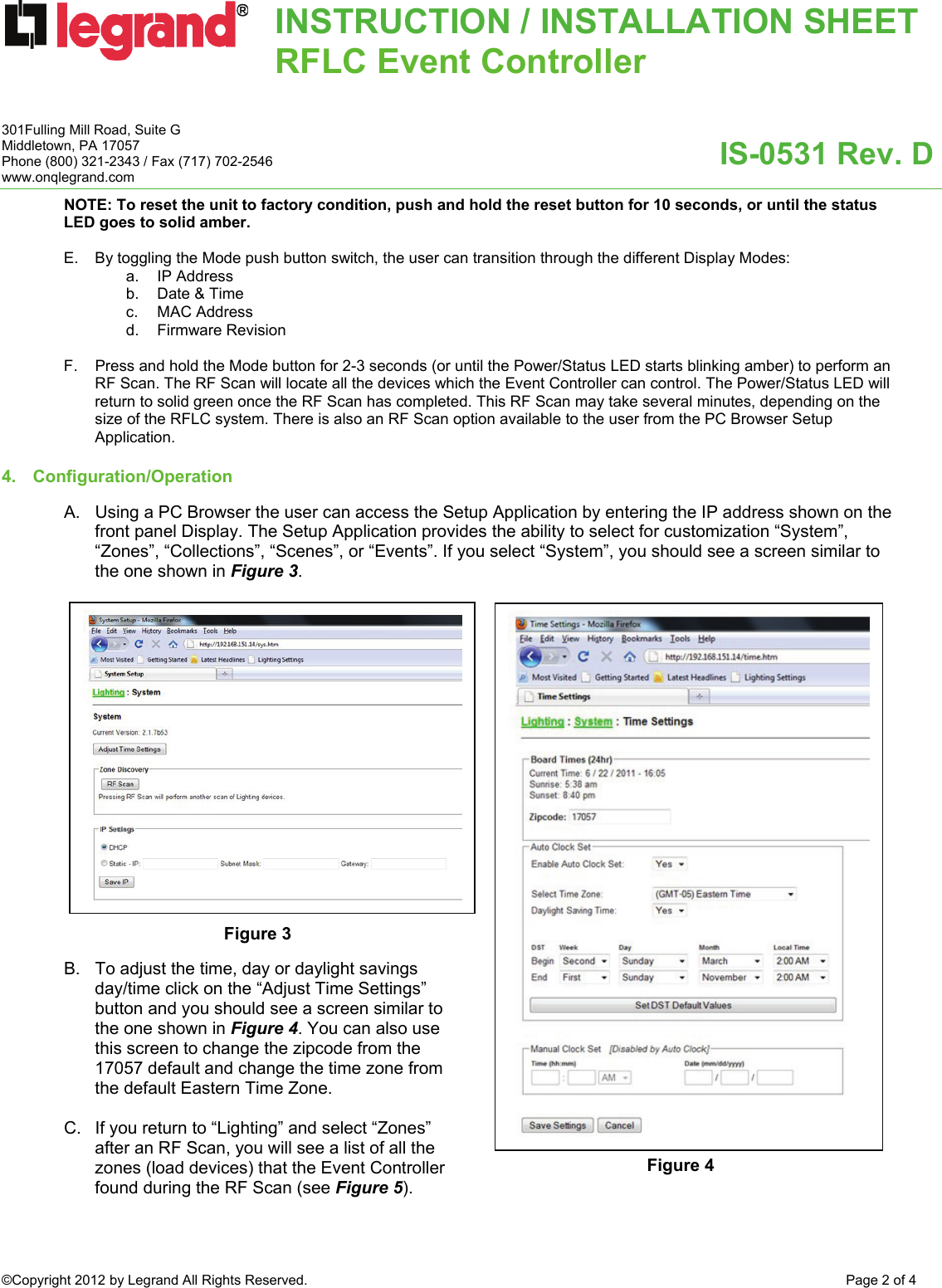 INSTRUCTION / INSTALLATION SHEETRFLC Event Controller  IS-0531 Rev. D 301Fulling Mill Road, Suite G Middletown, PA 17057 Phone (800) 321-2343 / Fax (717) 702-2546 www.onqlegrand.com ©Copyright 2012 by Legrand All Rights Reserved.  Page 2 of 4  NOTE: To reset the unit to factory condition, push and hold the reset button for 10 seconds, or until the status LED goes to solid amber.  E.  By toggling the Mode push button switch, the user can transition through the different Display Modes: a. IP Address b.  Date &amp; Time c. MAC Address d. Firmware Revision   F.  Press and hold the Mode button for 2-3 seconds (or until the Power/Status LED starts blinking amber) to perform an RF Scan. The RF Scan will locate all the devices which the Event Controller can control. The Power/Status LED will return to solid green once the RF Scan has completed. This RF Scan may take several minutes, depending on the size of the RFLC system. There is also an RF Scan option available to the user from the PC Browser Setup Application.   4. Configuration/Operation   A.  Using a PC Browser the user can access the Setup Application by entering the IP address shown on the front panel Display. The Setup Application provides the ability to select for customization “System”, “Zones”, “Collections”, “Scenes”, or “Events”. If you select “System”, you should see a screen similar to the one shown in Figure 3.                    B.  To adjust the time, day or daylight savings day/time click on the “Adjust Time Settings” button and you should see a screen similar to the one shown in Figure 4. You can also use this screen to change the zipcode from the 17057 default and change the time zone from the default Eastern Time Zone.   C.  If you return to “Lighting” and select “Zones” after an RF Scan, you will see a list of all the zones (load devices) that the Event Controller found during the RF Scan (see Figure 5).   Figure 3 Figure 4 