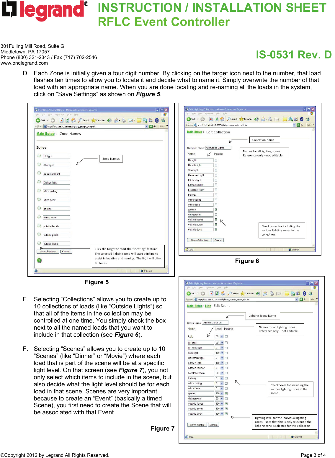 INSTRUCTION / INSTALLATION SHEETRFLC Event Controller  IS-0531 Rev. D 301Fulling Mill Road, Suite G Middletown, PA 17057 Phone (800) 321-2343 / Fax (717) 702-2546 www.onqlegrand.com ©Copyright 2012 by Legrand All Rights Reserved.  Page 3 of 4  D.  Each Zone is initially given a four digit number. By clicking on the target icon next to the number, that load flashes ten times to allow you to locate it and decide what to name it. Simply overwrite the number of that load with an appropriate name. When you are done locating and re-naming all the loads in the system, click on “Save Settings” as shown on Figure 5.                             E.  Selecting “Collections” allows you to create up to 10 collections of loads (like “Outside Lights”) so that all of the items in the collection may be controlled at one time. You simply check the box next to all the named loads that you want to include in that collection (see Figure 6).  F.  Selecting “Scenes” allows you to create up to 10 “Scenes” (like “Dinner” or “Movie”) where each load that is part of the scene will be at a specific light level. On that screen (see Figure 7), you not only select which items to include in the scene, but also decide what the light level should be for each load in that scene. Scenes are very important, because to create an “Event” (basically a timed Scene), you first need to create the Scene that will be associated with that Event.    Figure 5 Figure 6 Figure 7 