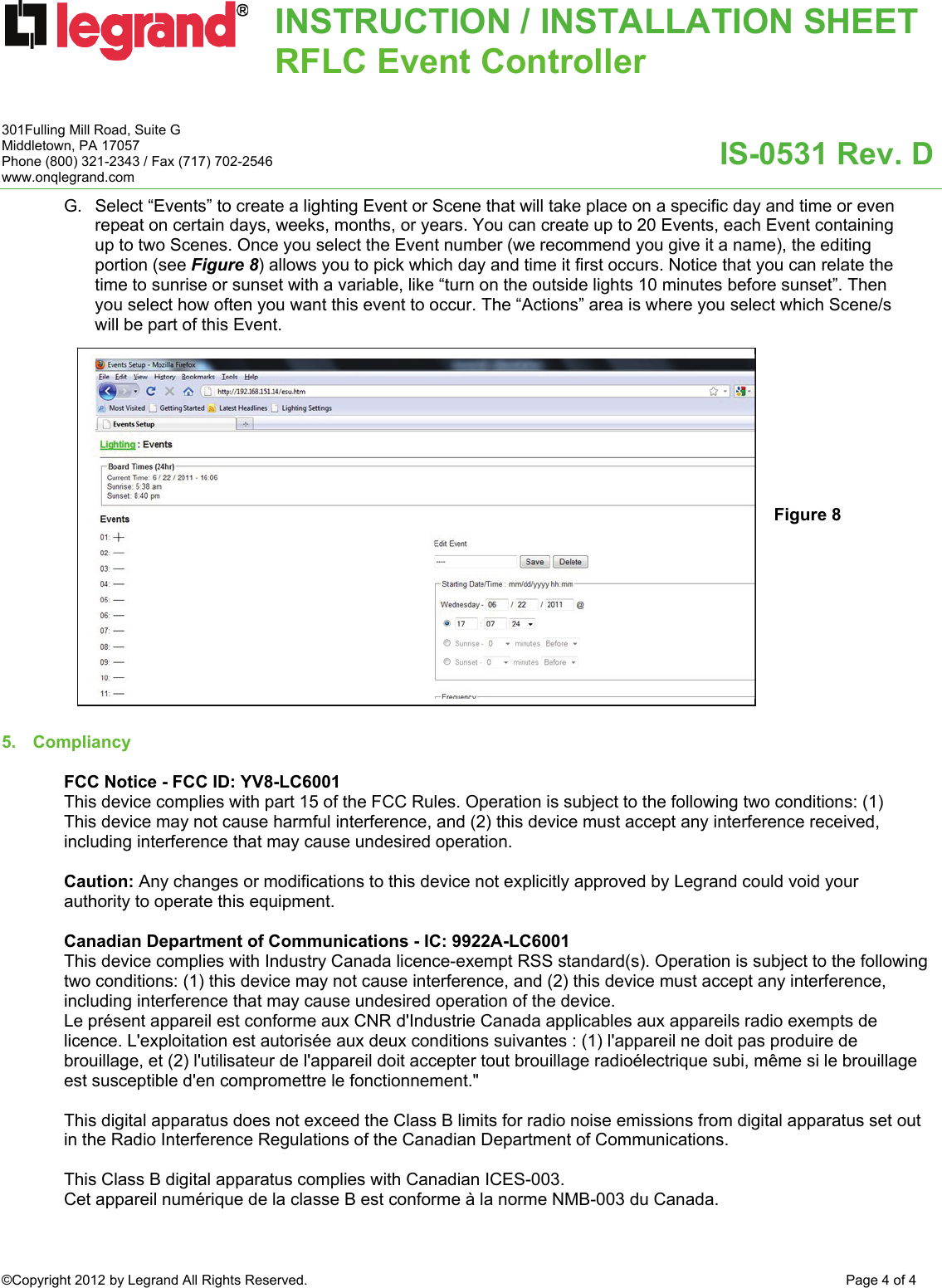 INSTRUCTION / INSTALLATION SHEETRFLC Event Controller  IS-0531 Rev. D 301Fulling Mill Road, Suite G Middletown, PA 17057 Phone (800) 321-2343 / Fax (717) 702-2546 www.onqlegrand.com ©Copyright 2012 by Legrand All Rights Reserved.  Page 4 of 4  G.  Select “Events” to create a lighting Event or Scene that will take place on a specific day and time or even repeat on certain days, weeks, months, or years. You can create up to 20 Events, each Event containing up to two Scenes. Once you select the Event number (we recommend you give it a name), the editing portion (see Figure 8) allows you to pick which day and time it first occurs. Notice that you can relate the time to sunrise or sunset with a variable, like “turn on the outside lights 10 minutes before sunset”. Then you select how often you want this event to occur. The “Actions” area is where you select which Scene/s will be part of this Event.                      5. Compliancy   FCC Notice - FCC ID: YV8-LC6001 This device complies with part 15 of the FCC Rules. Operation is subject to the following two conditions: (1) This device may not cause harmful interference, and (2) this device must accept any interference received, including interference that may cause undesired operation.  Caution: Any changes or modifications to this device not explicitly approved by Legrand could void your authority to operate this equipment.  Canadian Department of Communications - IC: 9922A-LC6001 This device complies with Industry Canada licence-exempt RSS standard(s). Operation is subject to the following two conditions: (1) this device may not cause interference, and (2) this device must accept any interference, including interference that may cause undesired operation of the device. Le présent appareil est conforme aux CNR d&apos;Industrie Canada applicables aux appareils radio exempts de licence. L&apos;exploitation est autorisée aux deux conditions suivantes : (1) l&apos;appareil ne doit pas produire de brouillage, et (2) l&apos;utilisateur de l&apos;appareil doit accepter tout brouillage radioélectrique subi, même si le brouillage est susceptible d&apos;en compromettre le fonctionnement.&quot;  This digital apparatus does not exceed the Class B limits for radio noise emissions from digital apparatus set out in the Radio Interference Regulations of the Canadian Department of Communications.  This Class B digital apparatus complies with Canadian ICES-003.  Cet appareil numérique de la classe B est conforme à la norme NMB-003 du Canada. Figure 8 