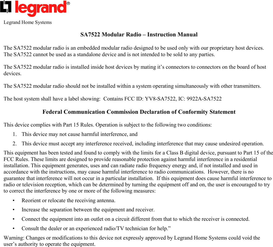   Legrand Home Systems  SA7522 Modular Radio – Instruction Manual  The SA7522 modular radio is an embedded modular radio designed to be used only with our proprietary host devices.  The SA7522 cannot be used as a standalone device and is not intended to be sold to any parties.  The SA7522 modular radio is installed inside host devices by mating it’s connectors to connectors on the board of host devices.  The SA7522 modular radio should not be installed within a system operating simultaneously with other transmitters.  The host system shall have a label showing:  Contains FCC ID: YV8-SA7522, IC: 9922A-SA7522  Federal Communication Commission Declaration of Conformity Statement   This device complies with Part 15 Rules. Operation is subject to the following two conditions:  1. This device may not cause harmful interference, and  2. This device must accept any interference received, including interference that may cause undesired operation.  This equipment has been tested and found to comply with the limits for a Class B digital device, pursuant to Part 15 of the FCC Rules. These limits are designed to provide reasonable protection against harmful interference in a residential installation. This equipment generates, uses and can radiate radio frequency energy and, if not installed and used in accordance with the instructions, may cause harmful interference to radio communications.  However, there is no guarantee that interference will not occur in a particular installation.  If this equipment does cause harmful interference to radio or television reception, which can be determined by turning the equipment off and on, the user is encouraged to try to correct the interference by one or more of the following measures:  • Reorient or relocate the receiving antenna.  • Increase the separation between the equipment and receiver.  • Connect the equipment into an outlet on a circuit different from that to which the receiver is connected.  • Consult the dealer or an experienced radio/TV technician for help.”  Warning: Changes or modifications to this device not expressly approved by Legrand Home Systems could void the user’s authority to operate the equipment.      