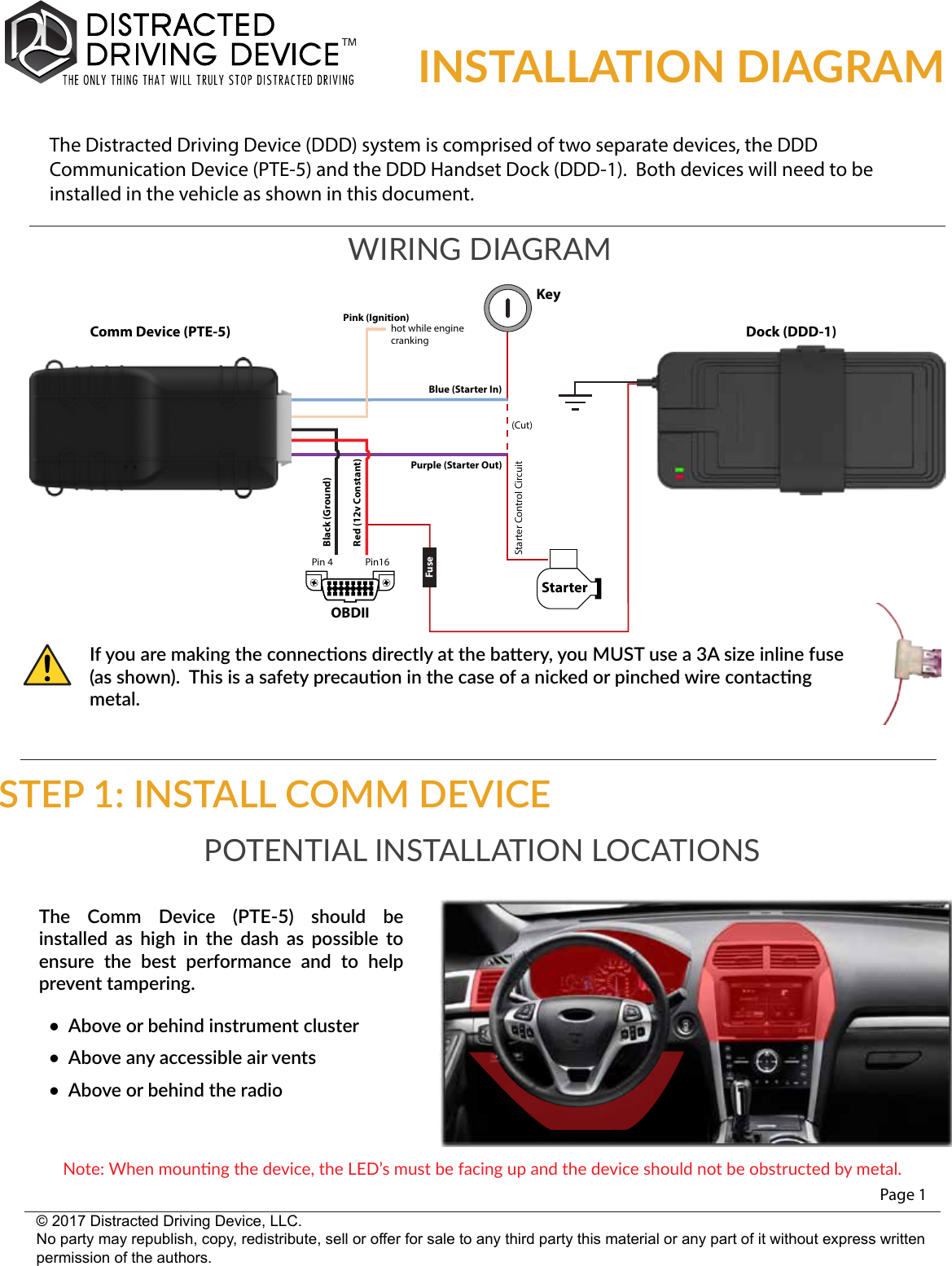 INSTALLATION DIAGRAMPage 1© 2017 Distracted Driving Device, LLC.No party may republish, copy, redistribute, sell or offer for sale to any third party this material or any part of it without express written permission of the authors.If you are making the connecons directly at the baery, you MUST use a 3A size inline fuse (as shown).  This is a safety precauon in the case of a nicked or pinched wire contacng metal.POTENTIAL INSTALLATION LOCATIONSThe  Comm  Device  (PTE-5)  should  be installed  as  high  in  the  dash  as  possible  to ensure  the  best  performance  and  to  help prevent tampering.•  Above or behind instrument cluster•  Above any accessible air vents•  Above or behind the radioNote: When mounng the device, the LED’s must be facing up and the device should not be obstructed by metal.WIRING DIAGRAMThe Distracted Driving Device (DDD) system is comprised of two separate devices, the DDD Communication Device (PTE-5) and the DDD Handset Dock (DDD-1).  Both devices will need to be installed in the vehicle as shown in this document.StarterOBDIIPurple (Starter Out)Starter Control CircuitRed (12v Constant)(Cut)Black (Ground)Blue (Starter In)Pink (Ignition)hot while engine crankingKeyFusePin16Pin 4Comm Device (PTE-5) Dock (DDD-1)STEP 1: INSTALL COMM DEVICE