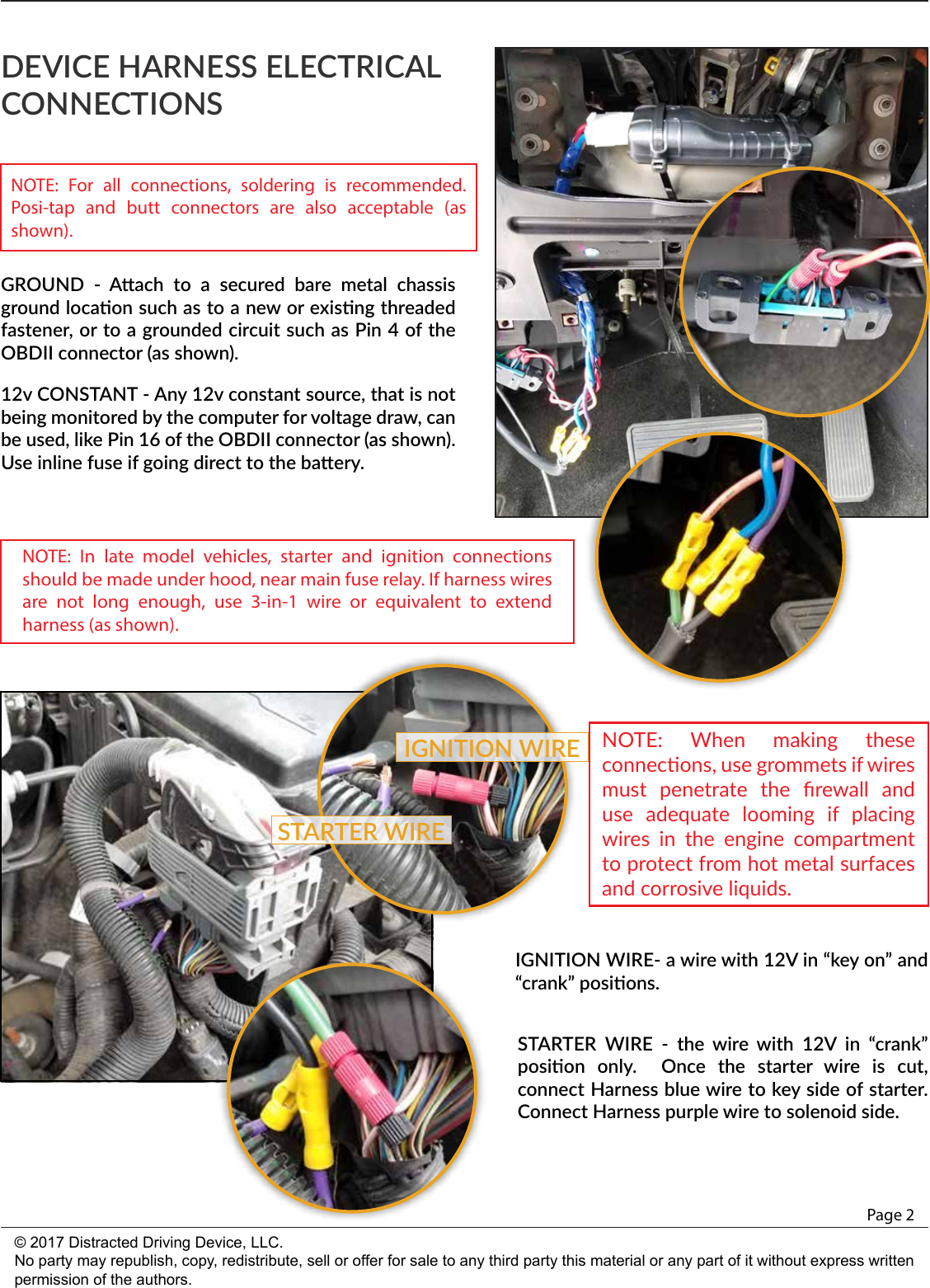 GROUND  -  Aach  to  a  secured  bare  metal  chassis ground locaon such as to a new or exisng threaded fastener, or to a grounded circuit such as Pin 4 of the OBDII connector (as shown).12v CONSTANT - Any 12v constant source, that is not being monitored by the computer for voltage draw, can be used, like Pin 16 of the OBDII connector (as shown).  Use inline fuse if going direct to the baery.DEVICE HARNESS ELECTRICAL CONNECTIONSPage 2© 2017 Distracted Driving Device, LLC.No party may republish, copy, redistribute, sell or offer for sale to any third party this material or any part of it without express written permission of the authors.IGNITION WIRE- a wire with 12V in “key on” and “crank” posions.STARTER  WIRE  -  the  wire  with  12V  in  “crank” posion  only.    Once  the  starter  wire  is  cut, connect Harness blue wire to key side of starter.  Connect Harness purple wire to solenoid side.STARTER WIREIGNITION WIRENOTE: For all connections, soldering is recommended. Posi-tap and butt connectors are also acceptable (as shown). NOTE: In late model vehicles, starter and ignition connections should be made under hood, near main fuse relay. If harness wires are not long enough, use 3-in-1 wire or equivalent to extend harness (as shown). NOTE:  When  making  these connecons, use grommets if wires must  penetrate  the  ﬁrewall  and use  adequate  looming  if  placing wires  in  the  engine  compartment to protect from hot metal surfaces and corrosive liquids.