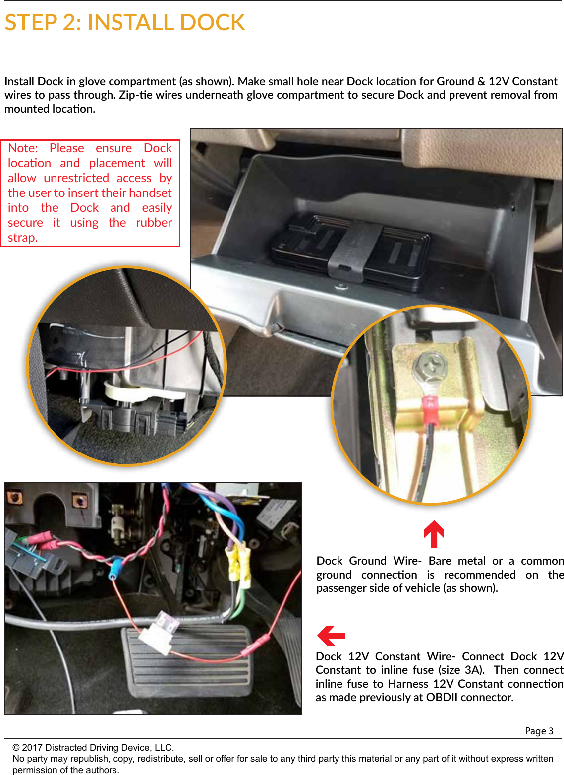 Page 3© 2017 Distracted Driving Device, LLC.No party may republish, copy, redistribute, sell or offer for sale to any third party this material or any part of it without express written permission of the authors.Install Dock in glove compartment (as shown). Make small hole near Dock locaon for Ground &amp; 12V Constant wires to pass through. Zip-e wires underneath glove compartment to secure Dock and prevent removal from mounted locaon.STEP 2: INSTALL DOCKDock  Ground  Wire-  Bare  metal  or  a  common ground  connecon  is  recommended  on  the passenger side of vehicle (as shown).Dock  12V  Constant  Wire-  Connect  Dock  12V Constant  to  inline  fuse  (size  3A).   Then  connect inline  fuse to  Harness  12V  Constant connecon as made previously at OBDII connector.Note:  Please  ensure  Dock locaon  and  placement  will allow  unrestricted  access  by the user to insert their handset into  the  Dock  and  easily secure  it  using  the  rubber strap.  