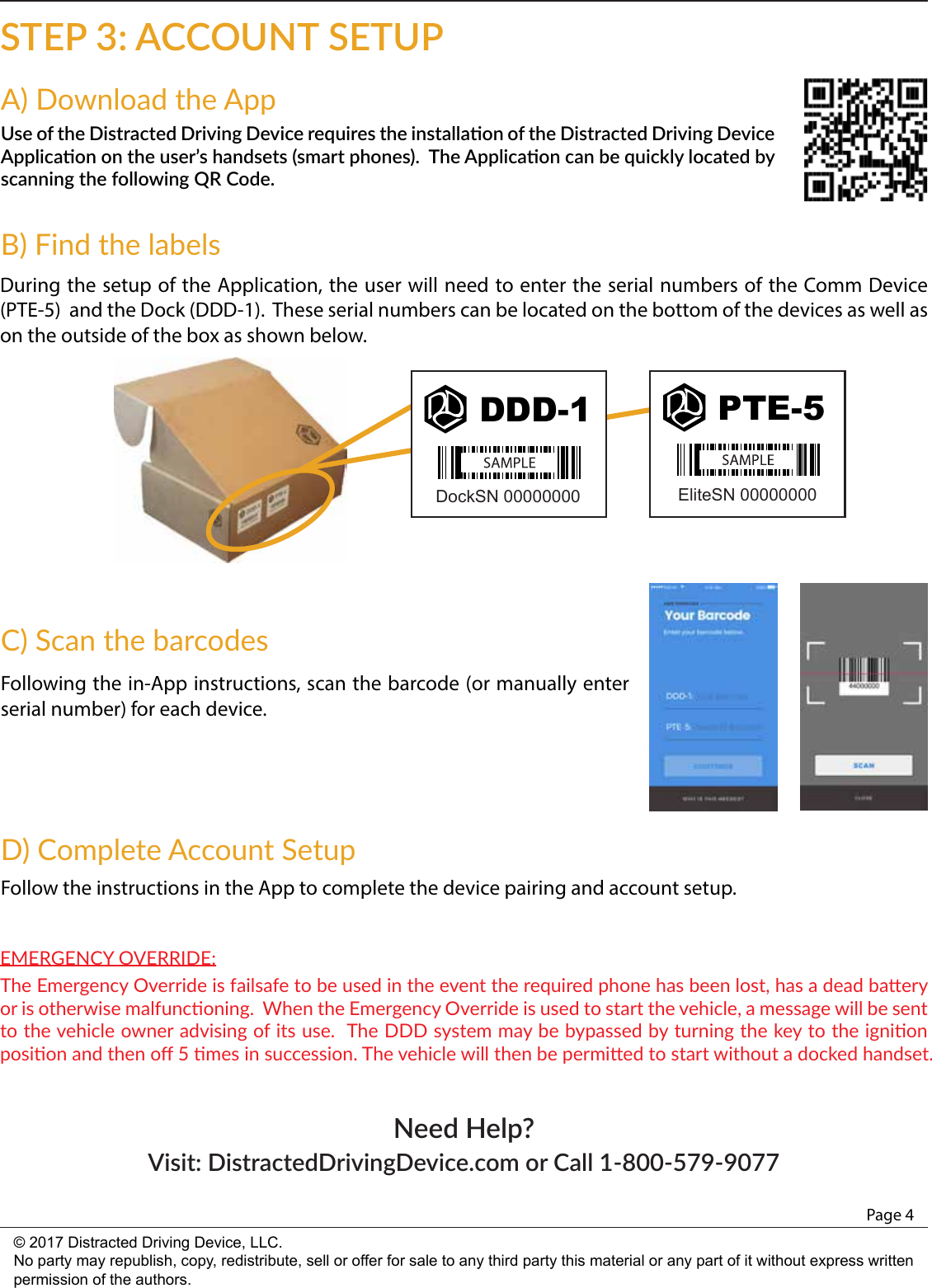 Page 4© 2017 Distracted Driving Device, LLC.No party may republish, copy, redistribute, sell or offer for sale to any third party this material or any part of it without express written permission of the authors.STEP 3: ACCOUNT SETUPNeed Help? Visit: DistractedDrivingDevice.com or Call 1-800-579-9077Use of the Distracted Driving Device requires the installaon of the Distracted Driving Device Applicaon on the user’s handsets (smart phones).  The Applicaon can be quickly located by scanning the following QR Code.A) Download the AppDuring the setup of the Application, the user will need to enter the serial numbers of the Comm Device (PTE-5)  and the Dock (DDD-1).  These serial numbers can be located on the bottom of the devices as well as on the outside of the box as shown below.  B) Find the labelsDDD-1DockSN 00000000PTE-5EliteSN 00000000Following the in-App instructions, scan the barcode (or manually enter serial number) for each device.   C) Scan the barcodesFollow the instructions in the App to complete the device pairing and account setup.D) Complete Account SetupThe Emergency Override is failsafe to be used in the event the required phone has been lost, has a dead baery or is otherwise malfunconing.  When the Emergency Override is used to start the vehicle, a message will be sent to the vehicle owner advising of its use.  The DDD system may be bypassed by turning the key to the ignion posion and then oﬀ 5 mes in succession. The vehicle will then be permied to start without a docked handset. EMERGENCY OVERRIDE: