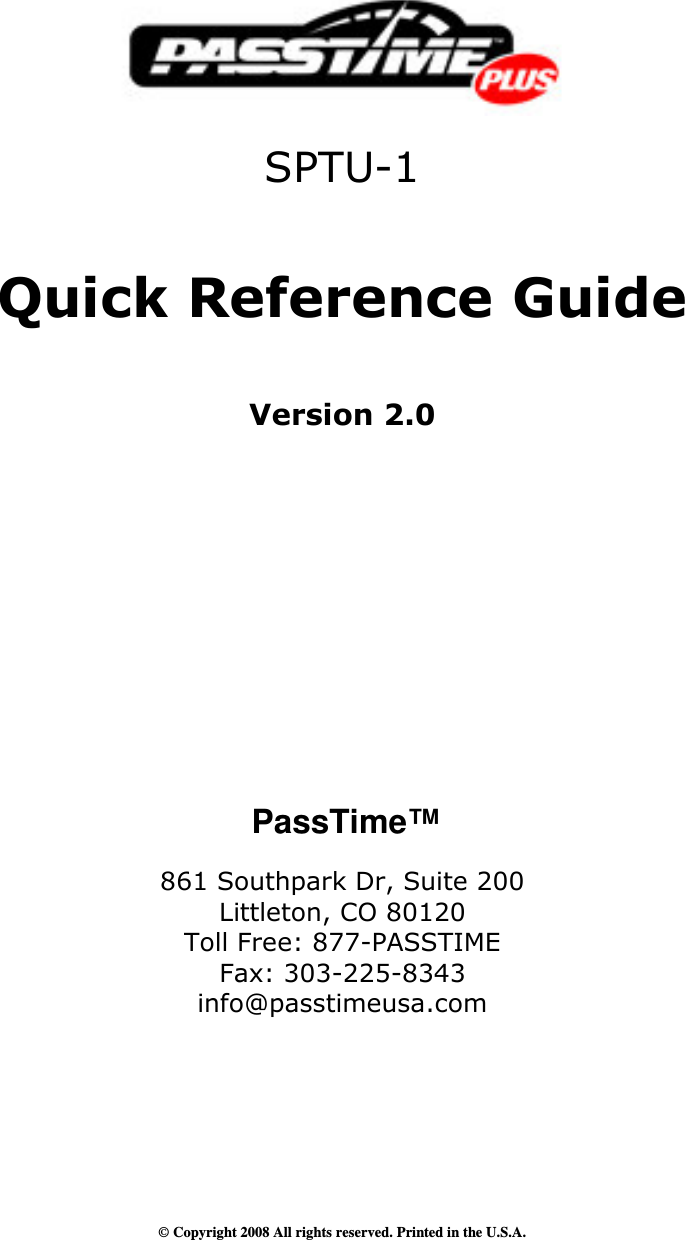      SPTU-1   Quick Reference Guide    Version 2.0                PassTime™  861 Southpark Dr, Suite 200 Littleton, CO 80120 Toll Free: 877-PASSTIME Fax: 303-225-8343 info@passtimeusa.com       © Copyright 2008 All rights reserved. Printed in the U.S.A. 