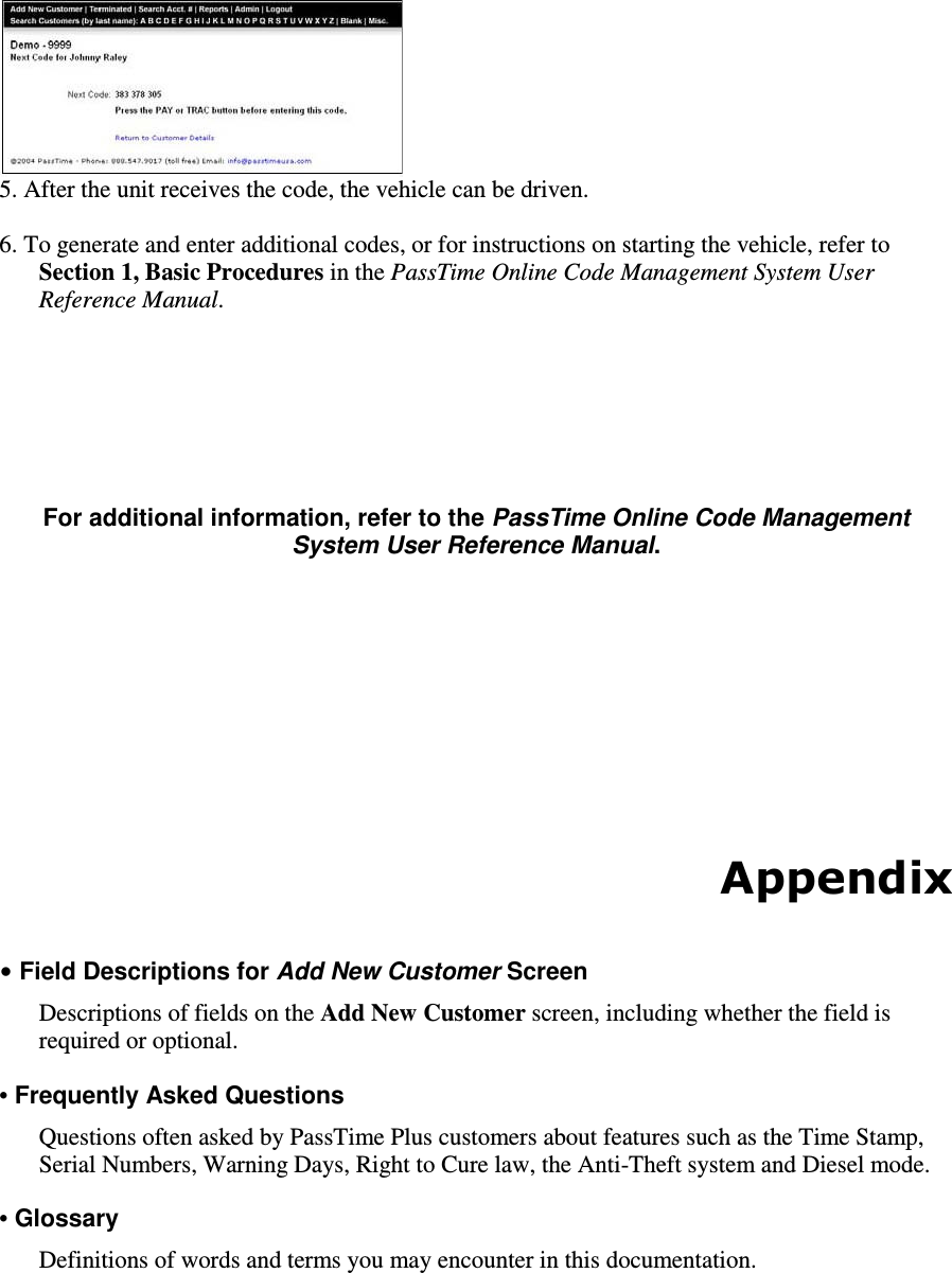  5. After the unit receives the code, the vehicle can be driven.   6. To generate and enter additional codes, or for instructions on starting the vehicle, refer to Section 1, Basic Procedures in the PassTime Online Code Management System User Reference Manual.        For additional information, refer to the PassTime Online Code Management System User Reference Manual.           Appendix  • Field Descriptions for Add New Customer Screen  Descriptions of fields on the Add New Customer screen, including whether the field is required or optional.   • Frequently Asked Questions   Questions often asked by PassTime Plus customers about features such as the Time Stamp, Serial Numbers, Warning Days, Right to Cure law, the Anti-Theft system and Diesel mode.  • Glossary   Definitions of words and terms you may encounter in this documentation.      