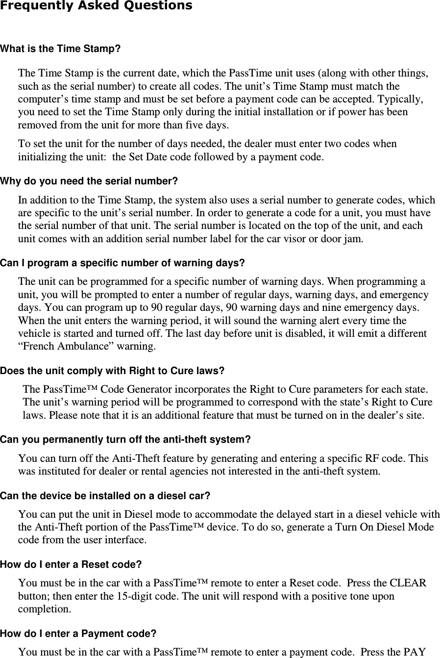 Frequently Asked Questions  What is the Time Stamp?  The Time Stamp is the current date, which the PassTime unit uses (along with other things, such as the serial number) to create all codes. The unit’s Time Stamp must match the computer’s time stamp and must be set before a payment code can be accepted. Typically, you need to set the Time Stamp only during the initial installation or if power has been removed from the unit for more than five days.  To set the unit for the number of days needed, the dealer must enter two codes when initializing the unit:  the Set Date code followed by a payment code.  Why do you need the serial number?  In addition to the Time Stamp, the system also uses a serial number to generate codes, which are specific to the unit’s serial number. In order to generate a code for a unit, you must have the serial number of that unit. The serial number is located on the top of the unit, and each unit comes with an addition serial number label for the car visor or door jam.  Can I program a specific number of warning days?  The unit can be programmed for a specific number of warning days. When programming a unit, you will be prompted to enter a number of regular days, warning days, and emergency days. You can program up to 90 regular days, 90 warning days and nine emergency days. When the unit enters the warning period, it will sound the warning alert every time the vehicle is started and turned off. The last day before unit is disabled, it will emit a different “French Ambulance” warning.  Does the unit comply with Right to Cure laws?  The PassTime™ Code Generator incorporates the Right to Cure parameters for each state. The unit’s warning period will be programmed to correspond with the state’s Right to Cure laws. Please note that it is an additional feature that must be turned on in the dealer’s site. Can you permanently turn off the anti-theft system?  You can turn off the Anti-Theft feature by generating and entering a specific RF code. This was instituted for dealer or rental agencies not interested in the anti-theft system.   Can the device be installed on a diesel car?  You can put the unit in Diesel mode to accommodate the delayed start in a diesel vehicle with the Anti-Theft portion of the PassTime™ device. To do so, generate a Turn On Diesel Mode code from the user interface.  How do I enter a Reset code?  You must be in the car with a PassTime™ remote to enter a Reset code.  Press the CLEAR button; then enter the 15-digit code. The unit will respond with a positive tone upon completion.  How do I enter a Payment code?  You must be in the car with a PassTime™ remote to enter a payment code.  Press the PAY 