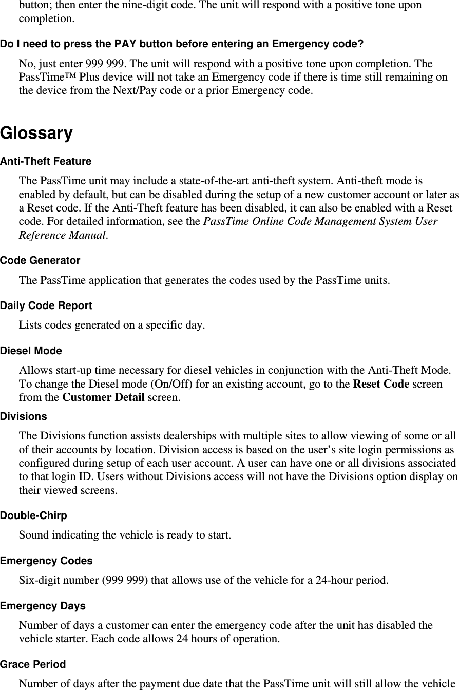 button; then enter the nine-digit code. The unit will respond with a positive tone upon completion.  Do I need to press the PAY button before entering an Emergency code?  No, just enter 999 999. The unit will respond with a positive tone upon completion. The PassTime™ Plus device will not take an Emergency code if there is time still remaining on the device from the Next/Pay code or a prior Emergency code.  Glossary  Anti-Theft Feature   The PassTime unit may include a state-of-the-art anti-theft system. Anti-theft mode is enabled by default, but can be disabled during the setup of a new customer account or later as a Reset code. If the Anti-Theft feature has been disabled, it can also be enabled with a Reset code. For detailed information, see the PassTime Online Code Management System User Reference Manual.  Code Generator  The PassTime application that generates the codes used by the PassTime units.  Daily Code Report  Lists codes generated on a specific day.   Diesel Mode  Allows start-up time necessary for diesel vehicles in conjunction with the Anti-Theft Mode.   To change the Diesel mode (On/Off) for an existing account, go to the Reset Code screen from the Customer Detail screen.  Divisions  The Divisions function assists dealerships with multiple sites to allow viewing of some or all of their accounts by location. Division access is based on the user’s site login permissions as configured during setup of each user account. A user can have one or all divisions associated to that login ID. Users without Divisions access will not have the Divisions option display on their viewed screens.  Double-Chirp  Sound indicating the vehicle is ready to start.  Emergency Codes  Six-digit number (999 999) that allows use of the vehicle for a 24-hour period.   Emergency Days   Number of days a customer can enter the emergency code after the unit has disabled the vehicle starter. Each code allows 24 hours of operation.  Grace Period  Number of days after the payment due date that the PassTime unit will still allow the vehicle 