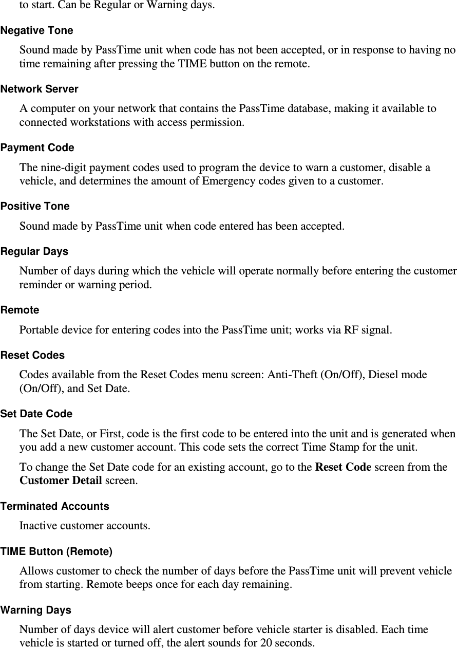 to start. Can be Regular or Warning days.  Negative Tone  Sound made by PassTime unit when code has not been accepted, or in response to having no time remaining after pressing the TIME button on the remote.  Network Server  A computer on your network that contains the PassTime database, making it available to connected workstations with access permission.  Payment Code  The nine-digit payment codes used to program the device to warn a customer, disable a vehicle, and determines the amount of Emergency codes given to a customer. Positive Tone   Sound made by PassTime unit when code entered has been accepted.   Regular Days   Number of days during which the vehicle will operate normally before entering the customer reminder or warning period.  Remote  Portable device for entering codes into the PassTime unit; works via RF signal.   Reset Codes  Codes available from the Reset Codes menu screen: Anti-Theft (On/Off), Diesel mode (On/Off), and Set Date.  Set Date Code  The Set Date, or First, code is the first code to be entered into the unit and is generated when you add a new customer account. This code sets the correct Time Stamp for the unit.  To change the Set Date code for an existing account, go to the Reset Code screen from the Customer Detail screen.  Terminated Accounts  Inactive customer accounts.  TIME Button (Remote)  Allows customer to check the number of days before the PassTime unit will prevent vehicle from starting. Remote beeps once for each day remaining.  Warning Days  Number of days device will alert customer before vehicle starter is disabled. Each time vehicle is started or turned off, the alert sounds for 20 seconds.    