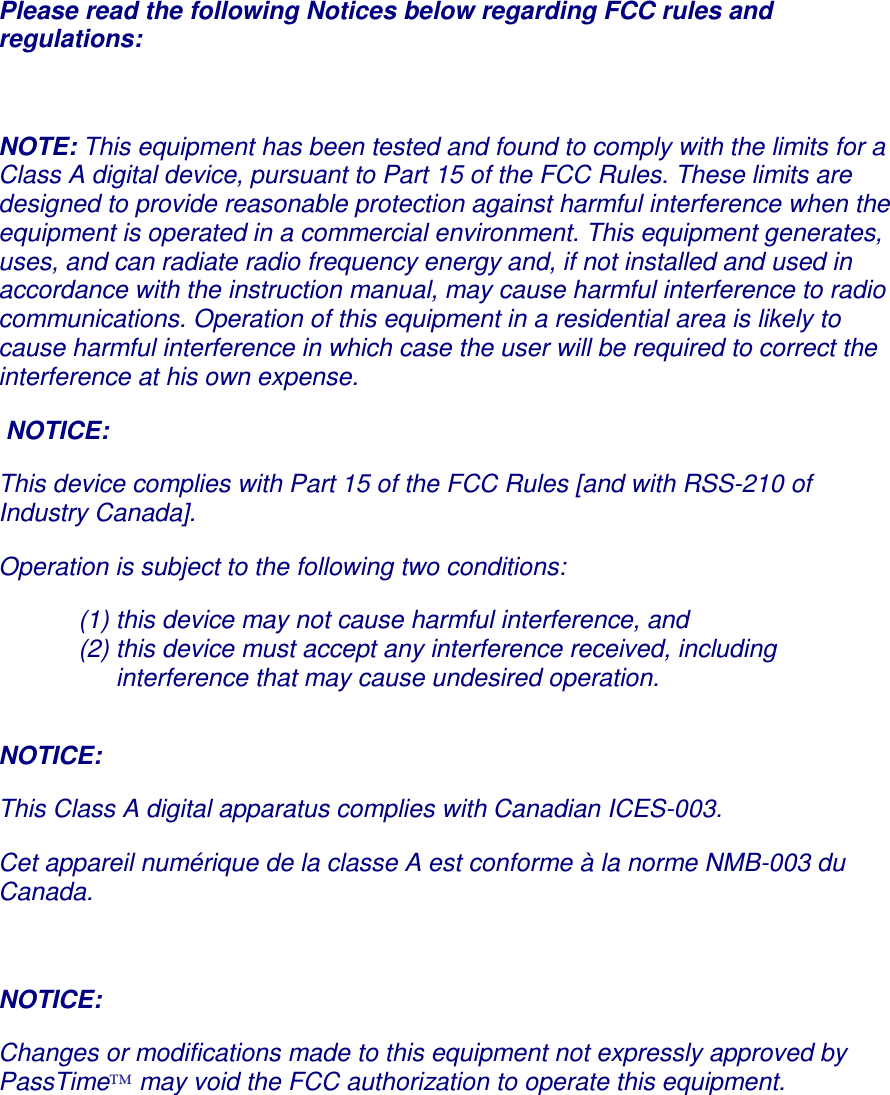 Please read the following Notices below regarding FCC rules and regulations:  NOTE: This equipment has been tested and found to comply with the limits for a Class A digital device, pursuant to Part 15 of the FCC Rules. These limits are designed to provide reasonable protection against harmful interference when the equipment is operated in a commercial environment. This equipment generates, uses, and can radiate radio frequency energy and, if not installed and used in accordance with the instruction manual, may cause harmful interference to radio communications. Operation of this equipment in a residential area is likely to cause harmful interference in which case the user will be required to correct the interference at his own expense.  NOTICE: This device complies with Part 15 of the FCC Rules [and with RSS-210 of Industry Canada]. Operation is subject to the following two conditions: (1) this device may not cause harmful interference, and  (2) this device must accept any interference received, including interference that may cause undesired operation.  NOTICE:  This Class A digital apparatus complies with Canadian ICES-003. Cet appareil numérique de la classe A est conforme à la norme NMB-003 du Canada.  NOTICE: Changes or modifications made to this equipment not expressly approved by PassTime™ may void the FCC authorization to operate this equipment.       